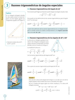 150
APPLICA
©
EDICIONES
SM
Bloque
Geometría
y
medida
3 Razones trigonométricas de ángulos especiales
45°
x
x
c
Explora
En un triángulo rectángulo isósceles,
los dos catetos tienen la misma lon-
gitud y los dos ángulos agudos son
congruentes e iguales a 45º (Figura 1).
• Calcula los valores de sen458,
cos458 y tan458.
5,5 m
2
__
x
30°
60°
x
h
3.1 Razones trigonométricas del ángulo de 458
Por el teorema de Pitágoras, la hipotenusa del triángulo rectángulo isósceles mide:
c 5 x x
2 2
 5 2 2
x 5 x 2
De acuerdo con las definiciones de las razones trigonométricas, para el ángulo
de 458 se tiene que:
sen458 5
x
x 2
5 5 ; cos458 5 5 ; tan458 5
x
2
x
5 1
A partir de la definición de las razones trigonométricas en un triángulo rectán-
gulo, es posible calcular los valores correspondientes a los ángulos especiales
tales como 45º, 30º y 60º.
3.2 Razones trigonométricas de los ángulos de 308 y 608
La altura de un triángulo equilátero lo di-
vide en dos triángulos rectángulos cuyos
catetos menores corresponden a la mitad
del lado, como se muestra en la Figura 2.
La medida de la altura es:
h 5 5 5
Así, las razones trigonométricas del ángulo de 608 son:
sen608 5 5 ; cos608 5 5
1
2
2
; tan608 5 5
Por su parte, las razones trigonométricas del ángulo de 308 son:
sen308 5 5
1
2
2
; cos308 5 5 ; tan308 5 5
Ejemplo 1
Para calcular la altura del triángulo de la Figura 3, si se sabe que uno de los
ángulos agudos mide el doble que el otro, se procede como sigue.
Sea a la medida del ángulo agudo de menor amplitud y h la altura del
triángulo, entonces:
908 1 a 1 2 a 5 1808 ⇒ a 5 308
cos308 5
h
2
2
5,5
⇒ 5
h
2
2
5,5
⇒ h 5 4,76 m
Figura 1
Figura 2
Figura 3
 