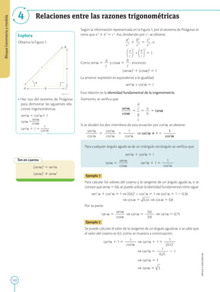 152
APPLICA
©
EDICIONES
SM
Bloque
Geometría
y
medida
Relaciones entre las razones trigonométricas
4
c
b

A C
B
a
Explora
Observa la Figura 1.
• Haz uso del teorema de Pitágoras
para demostrar las siguientes rela-
ciones trigonométricas:
sen2
a 1 cos2
a5 1
tana 5
sena
cosa
tan2
a 1 1 5
1
cos2
a
Ten en cuenta
(sena)2
5 sen2
a
(sena)2
Þ sena2
Según la información representada en la Figura 1, por el teorema de Pitágoras se
tiene que a2
1 b2
5 c2
. Así, dividiendo por c2
, se obtiene:
a2
2
c2
1
b2
2
c2
5
c2
2
c2
, o
5 1
Como sena 5
a
2
c
y cosa 5
b
2
c
, entonces:
(sena)2
1 (cosa)2
5 1
La anterior expresión es equivalente a la igualdad:
sen2
a + cos2
a 5 1
Esta relación es la identidad fundamental de la trigonometría.
Asimismo, se verifica que:
sena
2
2
2
2
cosa
5 5
a
2
b
5 tana
Si se dividen los dos miembros de esta ecuación por cos2
a, se obtiene:
sen2
a
2
2
2
cos2
a
1
cos2
a
2
2
2
cos2
a
5
1
2
2
2
cos2
a
⇒ tan2
a 1 1 5
1
2
2
2
2
2
cos2
a
Para cualquier ángulo agudo a de un triángulo rectángulo se verifica que:
sen2
a 1 cos2
a 5 1
tana 5
sena
2
2
2
2
cosa
   tan2
a 1 1 5
1
2
2
2
2
2
cos2
a
Ejemplo 1
Para calcular los valores del coseno y la tangente de un ángulo agudo a, si se
conoce que sena 5 0,6, se puede utilizar la identidad fundamental como sigue.
sen2
a 1 cos2
a 5 1 ⇒ (0,6)2
+ cos2
a 5 1 ⇒ cos2
a 5 1 2 0,36
⇒ cosa 5 ⇒ cosa 5 0,8
Por su parte:
tana 5
sena
2
2
2
2
cosa
⇒ tana 5
0,6
2
2
2
2
0,8
⇒ tana 5 0,75
Ejemplo 2
Se puede calcular el valor de la tangente de un ángulo agudoa, si se sabe que
el valor del coseno es 0,5, como se muestra a continuación.
tan2
a 1 1 5
1
2
2
2
2
2
cos2
a
⇒ tan2
a 1 1 5
1
2
2
2
2
2
(0,5)2
⇒ tan2
a 5
1
2
2
2
2
2
0,25
2 1
⇒ tan2
a 5 3
⇒ tana 5
Figura 1
 