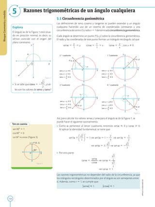154
APPLICA
©
EDICIONES
SM
Bloque
Geometría
y
medida
5
Tabla 1
Razones trigonométricas de un ángulo cualquiera

O X
Y
Explora
El ángulo a de la Figura 1 está situa-
do en posición normal, es decir, su
vértice coincide con el origen del
plano cartesiano.
• Si se sabe que cosa 5 2 , ¿cuá-
les son los valores de sena y tana?
Figura 1
Ten en cuenta
X
O
Y P (0, 1)
90°
sen908 5 1
cos908 5 0
tan908 no existe (Figura 3).
X
O
Y
P (x, y)
sen = y 0
cos = x 0
__
y
tan = 0
P (x, y)
X
O
Y
cos = x 0
__
X
O
Y
P (x, y)
sen = y 0
cos = x 0
__
y
tan = 0
X
O
Y
P (x, y)
cos = x 0
__
y
tan = 0
2. ° cuadrante 1. cuadrante
er
4. ° cuadrante
3. cuadrante
er
sen = y 0
sen = y 0
y
tan = 0
x
x x
x
1 1
1
1
5.1 Circunferencia goniométrica
Las definiciones de seno, coseno y tangente se pueden extender a un ángulo
cualquiera haciendo uso de un sistema de coordenadas cartesianas y una
circunferenciadecentroOyradior51denominadacircunferenciagoniométrica.
Cada ángulo a determina un punto P(x, y) sobre la circunferencia goniométrica.
El radio y las coordenadas de este punto forman un triángulo rectángulo, tal que:
sena 5
y
2
1
5 y  cosa 5
x
2
1
5 x  tana 5
y
2
x
, con x Þ 0
Así, para calcular los valores sena y tana para el ángulo a de la Figura 1, se
puede hacer el siguiente razonamiento.
• Como a pertenece al tercer cuadrante, entonces sena  0 y tana  0.
Al aplicar la identidad fundamental, se tiene que:
sen2
a 1 5 1 ⇒ sen2
a 5 1 2
2
2
4
⇒ sen2
a 5
1
2
2
⇒ sena 5  ⇒ sena 5 2
• Por otra parte:
tana 5
sena
2
2
2
2
cosa
⇒ tan  a 5
⇒ tan  a 5 1
Las razones trigonométricas no dependen del radio de la circunferencia, ya que
los triángulos rectángulos determinados por el ángulo a son semejantes entre
sí. Además, como r 5 1, se cumple que:
usenau  1   ucosau  1
Figura 2
Figura 3
 