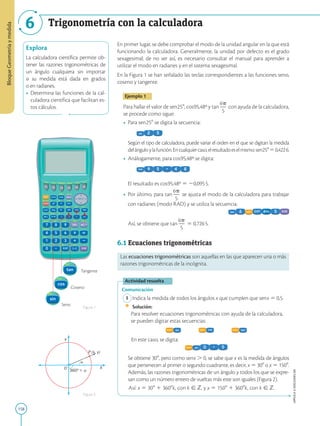 158
APPLICA
©
EDICIONES
SM
Bloque
Geometría
y
medida
Trigonometría con la calculadora
6
X
O
Y
360°
P (x, y)
F1 F2 F3 F4 F5 F6
F1 F2 F3 F4 F5 F6
F1 F2 F3 F4 F5 F6
F1 F2 F3 F4 F5 F6
Tangente
Coseno
Seno
Figura 1
Figura 2
Explora
La calculadora científica permite ob-
tener las razones trigonométricas de
un ángulo cualquiera sin importar
si su medida está dada en grados
o en radianes.
• Determina las funciones de la cal-
culadora científica que facilitan es-
tos cálculos.
En primer lugar, se debe comprobar el modo de la unidad angular en la que está
funcionando la calculadora. Generalmente, la unidad por defecto es el grado
sexagesimal; de no ser así, es necesario consultar el manual para aprender a
utilizar el modo en radianes y en el sistema sexagesimal.
En la Figura 1 se han señalado las teclas correspondientes a las funciones seno,
coseno y tangente.
Ejemplo 1
Para hallar el valor de sen258, cos95,48º y tan
6p
2
5
con ayuda de la calculadora,
se procede como sigue:
• Para sen258 se digita la secuencia:
Según el tipo de calculadora, puede variar el orden en el que se digitan la medida
delánguloylafunción.Encualquiercaso,elresultadoeselmismo:sen25850,4226.
• Análogamente, para cos95,48º se digita:
	
El resultado es cos95,48º 5 20,0955.
• Por último, para tan
6p
2
5
se ajusta el modo de la calculadora para trabajar
con radianes (modo RAD) y se utiliza la secuencia:
	
Así, se obtiene que tan
6p
2
5
5 0,7265.

6.1 Ecuaciones trigonométricas
Las ecuaciones trigonométricas son aquellas en las que aparecen una o más
razones trigonométricas de la incógnita.
Actividad resuelta
Comunicación
1 Indica la medida de todos los ángulos x que cumplen que senx 5 0,5.
		
Solución:
		
Para resolver ecuaciones trigonométricas con ayuda de la calculadora,
se pueden digitar estas secuencias:
       
	
En este caso, se digita:
	
Se obtiene 308, pero como senx . 0, se sabe que x es la medida de ángulos
que pertenecen al primer o segundo cuadrante, es decir, x 5 308 o x 5 1508.
Además, las razones trigonométricas de un ángulo y todos los que se expre-
san como un número entero de vueltas más este son iguales (Figura 2).
	Así: x 5 308 1 3608k, con k [ Z, y x 5 1508 1 3608k, con k [ Z.
 