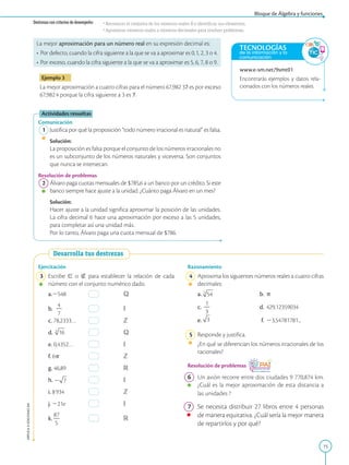 15
APPLICA
©
EDICIONES
SM
www.e-sm.net/9smt01
Encontrarás ejemplos y datos rela-
cionados con los números reales.
TECNOLOGÍAS
de la información y la
comunicación
La mejor aproximación para un número real en su expresión decimal es:
• Por defecto, cuando la cifra siguiente a la que se va a aproximar es 0,1, 2, 3 o 4.
• Por exceso, cuando la cifra siguiente a la que se va a aproximar es 5, 6, 7, 8 o 9.
Ejemplo 3
La mejor aproximación a cuatro cifras para el número 67,982 37 es por exceso
67,9824 porque la cifra siguiente a 3 es 7.
Actividades resueltas
Comunicación
1 Justifica por qué la proposición “todo número irracional es natural” es falsa.
		
Solución:
		
La proposición es falsa porque el conjunto de los números irracionales no
es un subconjunto de los números naturales y viceversa. Son conjuntos
que nunca se intersecan.
Resolución de problemas
2 Álvaro paga cuotas mensuales de $785,6 a un banco por un crédito. Si este
banco siempre hace ajuste a la unidad. ¿Cuánto paga Álvaro en un mes?
		
Solución:
		
Hacer ajuste a la unidad significa aproximar la posición de las unidades.
La cifra decimal 6 hace una aproximación por exceso a las 5 unidades,
para completar así una unidad más.
		
Por lo tanto, Álvaro paga una cuota mensual de $786.
Desarrolla tus destrezas
Ejercitación
3 Escribe [ o Ó para establecer la relación de cada
número con el conjunto numérico dado.
a.2548 Q
b.
4
2
7
I
c. 78,2333… Z
d. Q
e. 0,4352… I
f. 6p Z
g. 46,89 R
h. I
i. 8934 Z
j. 221e I
k.
87
2
5
R
Razonamiento
4 Aproxima los siguientes números reales a cuatro cifras
decimales:
a. b. p
c.
1
2
3
d. 429,12359034
e. f. 23,54781781...
5 Responde y justifica.
	 ¿En qué se diferencian los números irracionales de los
racionales?
Resolución de problemas
6 Un avión recorre entre dos ciudades 9 770,874 km.
¿Cuál es la mejor aproximación de esta distancia a
las unidades ?
7 Se necesita distribuir 27 libros entre 4 personas
de manera equitativa. ¿Cuál sería la mejor manera
de repartirlos y por qué?
Destrezas con criterios de desempeño: •Reconocer el conjunto de los números reales R e identificar sus elementos.
•Aproximar números reales a números decimales para resolver problemas.
Bloque de Álgebra y funciones
 