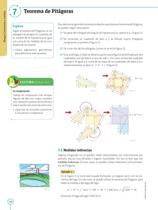 160
APPLICA
©
EDICIONES
SM
Bloque
Geometría
y
medida
7 Teorema de Pitágoras
Explora
Según el teorema de Pitágoras, en un
triángulo rectángulo el cuadrado de
la medida de la hipotenusa es igual
a la suma de las medidas de los cua-
drados de los catetos.
• Utiliza argumentos geométricos
para demostrar este teorema.
La cooperación
Trabajar en cooperación trae ventajas.
Algunas de ellas son: mayor coordina-
ción, valoración positiva de los demás y
mayor satisfacción personal, entre otras.
• ¿Qué tipo de actitudes caracterizan
a una persona cooperativa?
40 m
3
0
m
Figura 5
CULTURA del Buen Vivir
a
c
b
c
c
c
c
a
a
a
a
b
b
b
b
b
b
a
a
c
c
c
a
c
b
c
c
c
c
a
a
a
a
b
b
b
b
b
b
a a
a
c
c
c
a
c
b
c
c
c
c
a
a
a
a
b
b
b
b
b
b
a a
a
a
c
c
c
b
b
c
c
ParademostrargeométricamentelarelaciónqueplanteaelteoremadePitágoras,
se pueden seguir estos pasos.
1.º 
Se parte del triángulo rectángulo de hipotenusa a y catetos b y c (Figura 1).
2.º 
Se construye un cuadrado de lado a y se dibujan cuatro triángulos
congruentes al primero (Figura 2).
3.º Se rotan dos de los triángulos (como se ve en la Figura 3).
4.º 
Si se prolonga un lado, se observa que la nueva figura está formada por dos
cuadrados, uno de lado b y otro de lado c. Con esto, el área del cuadrado
de lado a es igual a la suma de las áreas de los cuadrados de lados b y c,
respectivamente; es decir, a2
5 b2
1 c2
(Figura 4).
A 5 a2
A 5 b2
1 c2
7.1 Medidas indirectas
Algunas longitudes no se pueden medir directamente con instrumentos; por
ejemplo, alturas muy elevadas o lugares inaccesibles. Por eso se dice que son
medidas indirectas. En esos casos, se pueden utilizar relaciones como el teore-
ma de Pitágoras.
Ejemplo 1
En la Figura 5, la torre está situada formando un ángulo recto con los ex-
tremos del lago. En este caso, se puede utilizar el teorema de Pitágoras para
hallar la medida a del largo del lago.
a2
5 b2
1 c2
⇒ a2
5 402
1 302
5 2500 ⇒ a 5 2500 5 50
Entonces, el largo del lago mide 50 m.
Figura 1
Figura 3
Figura 2
Figura 4
 