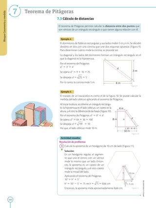162
APPLICA
©
EDICIONES
SM
Bloque
Geometría
y
medida
7 Teorema de Pitágoras
8 m
4 m
10 m
d
h
1046
3 m
4 m
d
h 10 cm
 5 cm
10
2
7.3 Cálculo de distancias
El teorema de Pitágoras permite calcular la distancia entre dos puntos que
son vértices de un triángulo rectángulo o que tienen alguna relación con él.
Ejemplo 4
El dormitorio de Pablo es rectangular, y sus lados miden 3 m y 4 m. Se decidió
dividirlo en dos con una cortina que une dos esquinas opuestas (Figura 9).
Para determinar cuánto mide la cortina, se procede así:
La diagonal y los lados del dormitorio forman un triángulo rectángulo en el
que la diagonal es la hipotenusa.
Por el teorema de Pitágoras:
d2
5 32
1 42
Se opera: d2
5 9 1 16 5 25
Se despeja: d 5 5 5
Por lo tanto, la cortina mide 5 m.
Ejemplo 5
El trazado de un rascacielos es como el de la Figura 10. Se puede calcular la
medida del lado oblicuo aplicando el teorema de Pitágoras.
Altrazarlaaltura,seobtieneuntriángulorectángu-
lo: la hipotenusa es el lado oblicuo, un cateto es la
altura, y el otro, la diferencia de las bases (Figura 10).
Por el teorema de Pitágoras: d2
5 82
1 62
Se opera: d2
5 64 1 36 5 100
Se despeja: d 5 100 5 10
Así que, el lado oblicuo mide 10 m.
Actividad resuelta
Resolución de problemas
1 Calcula la apotema de un hexágono de 10 cm de lado (Figura 11).
		
Solución:
		
En un hexágono regular, el segmen-
to que une el centro con un vértice
mide lo mismo que un lado. Enton-
ces, la apotema es un cateto de un
triángulo rectángulo, y el otro cateto
mide la mitad del lado.
		
Aplicando el teorema de Pitágoras:
102
5 h2
1 52
		
h2
5 102
2 52
5 75 ⇒ h 5 ø 8,66 cm
		
Entonces, la apotema mide aproximadamente 8,66 cm.
Figura 9
Figura 10
Figura 11
 