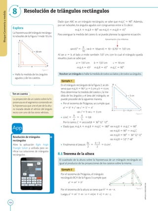 164
APPLICA
©
EDICIONES
SM
Bloque
Geometría
y
medida
8 Resolución de triángulos rectángulos
a
C B
b
A
c = 10 cm
Explora
La hipotenusa del triángulo rectángu-
lo isósceles de la Figura 1 mide 10 cm.
• Halla la medida de los ángulos
agudos y de los catetos.
Figura 1
Ten en cuenta
La proyección de un cateto sobre la hi-
potenusa es el segmento contenido en
la hipotenusa que une el pie de la altu-
ra trazada desde el vértice del ángulo
recto con uno de los otros vértices.
Resolución de triángulos
rectángulos
Abre la aplicación Right Angle
Triangle Solver y utilízala para ve-
rificar tus soluciones de triángulos
rectángulos.
A C
c
B
a  5 cm
b  4 cm
h
B c A
b
C
a
m n
H
Dado que ABC es un triángulo rectángulo, se sabe que mC 5 908. Además,
por ser isósceles, los ángulos agudos son congruentes entre sí. Es decir:
mA 1 mB 5 908 ⇒ mA 5 mB 5 458
Para averiguar la medida del cateto b, se puede plantear la siguiente ecuación.
Aproximación a las milésimas
sen458 5
b
2
10
, ⇒ b 5 10sen45 5 10 ? 0,707 5 7,07 cm
Al ser a 5 b, el lado a mide también 7,07 cm, con lo cual el triángulo queda
resuelto, pues se sabe que:
a 5 7,07 cm b 5 7,07 cm c 5 10 cm
mA 5 45º mB 5 458 mC 5 908
Resolveruntriángulo es hallar la medida de todos sus lados y de todos sus ángulos.
Ejemplo 1
En el triángulo rectángulo de la Figura 2, se ob-
serva que mA 5 90 º, a 5 5 cm y b 5 4 cm.
Para determinar la medida del cateto c, la me-
dida de los ángulos y el área del triángulo, se
puede proceder de la siguiente manera.
• Por el teorema de Pitágoras, se cumple que:
	
a2
5 b2
1c2
⇒ c2
5 52
2 42
	 ⇒ c2
5 9 ⇒ c 5 3 cm
• cosC 5
b
2
a
5
4
2
5
5 0,8
	
Por lo tanto, C 5 arccos0,8 5 368 529 120.
• Dado que, mA 1 mB 1 mC 5 1808 
⇒ mB 1 mC 5 908
						 
⇒ mB 5 908 2 mC
	 				 ⇒ mB 5 908 2 36° 52’ 12”
						 ⇒ mB 5 53° 7’ 48”
• Finalmente el área es
bc
2
2
5
4 ? 3
2
2
2
5 6 cm2
.
8.1 Teorema de la altura
El cuadrado de la altura sobre la hipotenusa de un triángulo rectángulo es
igual al producto de las proyecciones de los catetos sobre la misma.
Ejemplo 2
Por el teorema de Pitágoras, el triángulo
rectángulo BCH de la Figura 3 cumple que:
a2
5 m2
1 h2
Por el teorema de la altura se tiene que h2
5 m ? n.
Luego, a2
5 m2
1 m ? n 5 m(m 1 n) 5 m ? c.
Figura 3
Figura 2
 