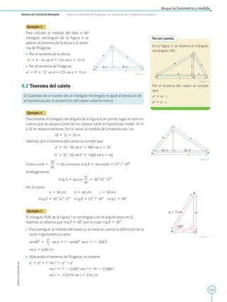 165
APPLICA
©
EDICIONES
SM
Bloque de Geometría y medida
Destreza con criterios de desempeño: Aplicar el Teorema de Pitágoras a la resolución de triángulos rectángulos.
Ten en cuenta
h
B c A
b
C
a
m n
H
En la Figura 5, se observa el triángulo
rectángulo ABC.
Por el teorema del cateto se cumple
que:
a2
5 m ? c
b2
5 n ? c
Figura 5
Figura 6
Figura 4
Figura 7
A
c
B
C
a b
18 m 32 m
R
Q
P
q  7 cm
60º
p
r
A
c
B
C
a b
9 m 16 m
Ejemplo 3
Para calcular la medida del lado a del
triángulo rectángulo de la Figura 4 se
aplican el teorema de la altura y el teore-
ma de Pitágoras.
• Por el teorema de la altura:

h2
5 9 ? 16 ⇒ h2
5 144 ⇒ h 5 12 m
• Por el teorema de Pitágoras:

a2
5 92
1 122
⇒ a2
5 225 ⇒ a 5 15 m
8.2 Teorema del cateto
El cuadrado de un cateto de un triángulo rectángulo es igual al producto de
la hipotenusa por la proyección del cateto sobre la misma.
Ejemplo 4
Para resolver el triángulo rectángulo de la Figura 6, en primer lugar se tiene en
cuenta que las proyecciones de los catetos sobre la hipotenusa miden 18 m
y 32 m, respectivamente. Por lo tanto, la medida de la hipotenusa c es:
18 1 32 5 50 m
Además, por el teorema del cateto se cumple que:
a2
5 18 ? 50 ⇒ a2
5 900 ⇒ a 5 30
b2
5 32 ? 50 ⇒ b2
5 1600 ⇒ b 5 40
Como cosB 5
18
2
30
5 0,6, entonces mB 5 arccos0,6 5 538 79 490.
Análogamente:
mA 5 arccos
32
2
40
5 368 529 120
Por lo tanto:
a 5 30 cm   b 5 40 cm   c 5 50 cm
mA 5 368 529 120 mB 5 538 79 490 mC 5 908
Ejemplo 5
El triángulo PQR de la Figura 7 es rectángulo con el ángulo recto en Q.
Además se observa que mP 5 608, por lo cual, mR 5 308.
• Para averiguar la medida del cateto p, se tiene en cuenta la definición de la
razón trigonométrica seno:
	
sen608 5
p
2
7
⇒ p 5 7 ? sen608 ⇒ p 5 7 ? (0,87)
⇒ p 5 6,09 cm
• Aplicando el teorema de Pitágoras, se obtiene:
	
q2
5 p2
1 r2
⇒ r2
5 q2
2 p2
			
⇒ r2
5 72
2 (6,09)2
⇒ r2
5 49 2 37,0881
			
⇒ r2
5 11,9119 ⇒ r5 3,54 cm
 