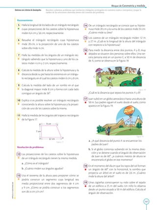167
APPLICA
©
EDICIONES
SM
Bloque de Geometría y medida
Destreza con criterios de desempeño: Resolver y plantear problemas que involucren triángulos rectángulos en contextos reales e interpretar y juzgar la
validez de las soluciones obtenidas dentro del contexto del problema.
Figura 17
B
A D
C
12 cm
7 cm
9 cm
Razonamiento
5 Hallalalongituddelosladosdeuntriángulorectángulo
cuyas proyecciones de los catetos sobre la hipotenusa
miden 6,4 cm y 3,6 cm, respectivamente.
6 Resuelve el triángulo rectángulo cuya hipotenusa
mide 20 cm, si la proyección de uno de los catetos
sobre ella mide 4 cm.
7 Halla las medidas de los ángulos de un triángulo rec-
tángulo sabiendo que la hipotenusa y uno de los ca-
tetos miden 4 cm y 2 cm, respecti­
vamente.
8 Calcula la medida de la altura sobre la hipotenusa y la
distancia desde su pie hasta los extremos en un triángu-
lo rectángulo, en el cual los catetos miden 6 cm y 8 cm.
9 Calcula la medida del lado de un rombo en el que
la diagonal mayor mide 8 cm y forma con cada lado
contiguo un ángulo de 268.
10 Explica si es posible resolver un triángulo rectángulo
conociendo la altura sobre la hipotenusa y la proyec-
ción de uno de los catetos sobre la misma.
11 Halla la medida de los ángulos del trapecio rectángulo
de la Figura 17.
Resolución de problemas
12 Las proyecciones de los catetos sobre la hipotenusa
de un triángulo rectángulo tienen la misma medida.
a.		 ¿Cómo es el triángulo?
b. ¿Cuánto miden sus ángulos agudos?
13 Usa el teorema de la altura para proponer cómo se
podría construir un segmento cuya longitud sea
media proporcional entre dos segmentos de 4 cm
y 9 cm. ¿Cómo se podría construir si los segmentos
son de a cm y b cm?
50 m
75°
A
14 De un triángulo rectángulo se conoce que su hipote-
nusa mide 20 cm y la suma de los catetos mide 24 cm.
¿Cuánto mide su área?
15 Los catetos de un triángulo rectángulo miden 12 m
y 27 m. ¿Cuál es la longitud de la altura del triángulo
con respecto a la hipotenusa?
16 Para medir la distancia entre dos puntos, A y B, muy
alejados se situaron dos personas sobre ellos. Una ter-
cera persona está en un punto C, a 50 m de distancia
de A, como se observa en la Figura 18
		
¿Cuál es la distancia que separa los puntos A y B?
17 Juan subió en un globo aerostático hasta una altura de
50 m. Sus padres siguen el vuelo desde el suelo, como
aparece en la Figura 19.
a. ¿A qué distancia del punto A se encuentran los
padres de Juan?
b. Si el globo continúa subiendo en la misma direc-
ción y se detiene cuando el ángulo de observación
de Juan es de 608, ¿a cuántos metros de altura se
encontraría el globo en ese momento?
18 En el momento del día en que los rayos del sol forman
un ángulo de 608 con la horizontal, la sombra que
proyecta un árbol en el suelo es de 2,6 m. ¿Cuánto
mide la altura del árbol?
19 Unas cigüeñas construyeron su nido sobre el tejado
de un edificio a 25 m del suelo. Un niño lo observa
desde un punto situado a 50 m del edificio. Calcula el
ángulo de observación.
Figura 18
Figura 19
 