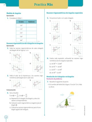 Practica Más
168
APPLICA
©
EDICIONES
SM
9
12

9
7


5
3
2

5
4
3
a
b
c 
n
m
k

Medida de ángulos
Ejercitación
1. Completa la Tabla 1.
Grados Radianes
1358
1758
2358
3308
3608
Razonestrigonométricasdetriángulosrectángulos
Ejercitación
2. Halla las razones trigonométricas de cada triángulo
rectángulo de las Figuras 1 a 4.
a.		 b.
c.		 d.
3. Halla el valor de la hipotenusa y las razones trigo-
nométricas del ángulo a en cada caso.
a.		 b.
Comunicación
4. Lee y resuelve.
		 Si senb 5
5
2
13
y cosb 5
12
2
13
:
a. Representa el triángulo rectángulo y ubica los
valores correspondientes.
b. Calcula la razón trigonométrica tangente para el
ángulo b.
c. Calcula las razones trigonométricas para el otro
ángulo agudo del triángulo.
Figura 1
Figura 3
Figura 5
Figura 6
Figura 2
Figura 4
Tabla1
12 m
50
h
45
13
x
60
2
x
60
3
x
60
7 x
45
22
x
30
17
x
Razones trigonométricas de ángulos especiales
5. Encuentra el valor x en cada triángulo.
a.		 b.
c.		 d.
e.		 f.
6. Evalúa cada expresión utilizando las razones trigo-
nométricas de los ángulos especiales.
a. sen308 1 cos608
b. tan458 1 sec608
c. cos458 2 cos308
d. sen308 ? cos308
Resolución de triángulos rectángulos
Resolución de problemas
7. Resuelve la siguiente situacion.
• Si la sombra del árbol de la Figura 13 es de 12 m, halla
su altura.
Figura 7
Figura 9
Figura 11
Figura 8
Figura 10
Figura 12
Figura 13
 