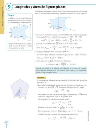 170
APPLICA
©
EDICIONES
SM
Bloque
Geometría
y
medida
9 Longitudes y áreas de figuras planas
A
F
E
D
C
B
40 m
40 m
150°
20 m
30 m
30 m
Explora
En la Figura 1 se muestra el plano de
un teatro, en donde el área sombrea-
da corresponde a la zona de silletería.
• Según la información de la figura1,
¿cuál es el área de la zona en la que
se encuentran las sillas?
a
O
A M B
A
F
E
D
C
B
H
h
40 m
30 m
150°
20 m

En la figura se observa que el plano del teatro tiene una forma irregular, por eso para
hallar su área se pueden considerar, por separado, las figuras ABEF y BCDE (Figura 2).
• Se traza una altura h del trapecio isósceles BCDE desde el vértice C (Figura 2).
Entonces, BCH es un triángulo rectángulo y a 5 1508 2 908 5 608.
	
sen608 5
h
2
30
⇒ h 5 25,98 m y cos608 5
BH
2
30
⇒ BH 5 15 m
	
Como BC 5 DE, se tiene que mide 15 1 20 1 15 5 50 m.
Por lo tanto, ATrapecio
5
B 1 b
2
2
2
2
? h 5
50 1 20
2
2
2
2
2
? 25,98 5 909,3 m2
.
• El área del rectángulo ABEF es 40 ? 50 5 2000 m2
.
Por ser AF 5 BE, el radio de la circunferencia que pasa por A y por F mide 25 m.
Así, ACírculo
5 pr2
5 p ? 252
5 1963,5 m2
.
• Entonces, el área ocupada por la zona de silletería es:
A 5 909,3 1 2000 2
1963,5
2
2
2
2
5 1927,55 m2
Además de ayudar en la solución de triángulos rectángulos, las razones
trigonométricas proporcionan herramientas para el cálculo de longitudes
y áreas de algunas figuras planas.
Ejemplo 1
Se quiere calcular el área del pentágono regular de lado 8 cm que se muestra
en la Figura 3.
• Para hallar la medida de la apotema, se une el centro con dos vértices con-
secutivos. Los radios y determinan el ángulo central O. Luego:
mO 5
3608
2
2
5
5 728
	
La apotema divide el AOB en dos ángulos congruentes y al en dos
segmentos congruentes. Así, a 5 368 y AM 5 4 cm.
	
Por ser AMO un triángulo rectángulo, se tiene:
tana 5
AM
2
2
a
⇒ a 5
AM
2
2
tana
	
Entonces, la apotema mide a 5
4
2
2
2
tan368
5 5,51 cm.
	
Por otra parte, si el perímetro del pentágono es p 5 5 ? 8 5 40 cm,
	
su área A se puede calcular como se muestra a continuación:
A 5
p ? a
2
2
2
2
5
40 ? 5,51
2
2
2
2
2
5 110,2 cm2
Figura 1
Figura 2
Figura 3
 