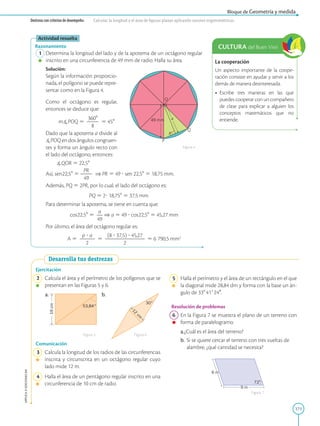 171
APPLICA
©
EDICIONES
SM
Bloque de Geometría y medida
Destreza con criterios de desempeño: Calcular la longitud y el área de figuras planas aplicando razones trigonométricas.
La cooperación
Un aspecto importante de la coope-
ración consiste en ayudar y servir a los
demás de manera desinteresada.
• Escribe tres maneras en las que
puedes cooperar con un compañero
de clase para explicar a alguien los
conceptos matemáticos que no
entiende.
CULTURA del Buen Vivir
49 mm
O
Q
P
R
a
Actividad resuelta
Razonamiento
1 Determina la longitud del lado y de la apotema de un octágono regular
inscrito en una circunferencia de 49 mm de radio. Halla su área.
		
Solución:
		
Según la información proporcio-
nada, el polígono se puede repre-
sentar como en la Figura 4.
		
Como el octágono es regular,
entonces se deduce que:
			 m]POQ 5
3608
2
2
8
5 458
		
Dado que la apotema a divide al
]POQ en dos ángulos congruen-
tes y forma un ángulo recto con
el lado del octágono, entonces:
]QOR 5 22,58
		
Así, sen22,58 5
PR
2
2
49
⇒ PR 5 49 ? sen 22,58 5 18,75 mm.
		
Además, PQ 5 2PR, por lo cual, el lado del octágono es:
PQ 5 2? 18,758 5 37,5 mm
		
Para determinar la apotema, se tiene en cuenta que:
		
cos22,58 5
a
2
49
⇒ a 5 49 ? cos22,58 5 45,27 mm
		
Por último, el área del octágono regular es:
		
A 5
p ? a
2
2
2
2
5
(8 ? 37,5) ? 45,27
2
2
2
2
2
2
2
2
5 6 790,5 mm2
Figura 4
Desarrolla tus destrezas
19
cm
53,84°
1
2
c
m
30°
Ejercitación
2 Calcula el área y el perímetro de los polígonos que se
presentan en las Figuras 5 y 6.
a. b.
Comunicación
3 Calcula la longitud de los radios de las circunferencias
inscrita y circunscrita en un octágono regular cuyo
lado mide 12 m.
4 Halla el área de un pentágono regular inscrito en una
circunferencia de 10 cm de radio.
Figura 5 Figura 6
9 m
6 m
72°
5 Halla el perímetro y el área de un rectángulo en el que
la diagonal mide 28,84 dm y forma con la base un án-
gulo de 338419240.
Resolución de problemas
6 En la Figura 7 se muestra el plano de un terreno con
forma de paralelogramo.
a.¿Cuál es el área del terreno?
b. Si se quiere cercar el terreno con tres vueltas de
alambre, ¿qué cantidad se necesita?
Figura 7
 