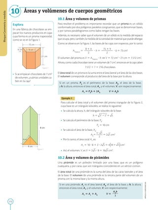 172
APPLICA
©
EDICIONES
SM
Bloque
Geometría
y
medida
Áreas y volúmenes de cuerpos geométricos
10
21 cm
6 cm
15 cm
9 cm
Explora
En una fábrica de chocolates se em-
pacan los nuevos productos en cajas
cuya forma es un prisma trapezoidal,
como se ve en la Figura 1.
• Si se empacan chocolates de 7 cm3
de volumen, ¿cuántas unidades ca-
ben en la caja?
4 cm
8 cm
3 cm
Figura 1
Figura 2
10.1 Área y volumen de prismas
Para resolver el problema es importante recordar que un prisma es un sólido
conformado por dos polígonos paralelos congruentes, que se denominan bases,
y por tantos paralelogramos como lados tengan las bases.
Además, es necesario saber que el volumen de un sólido es la medida del espacio
que ocupa, pero, también, la medida de la cantidad de material que puede albergar.
Como se observa en la Figura 1, las bases de las cajas son trapecios, por lo tanto:
ATrapecio
5
B 1 b
2
2
2
2
? h 5
15 1 9
2
2
2
2
2
? 6 5 72 cm2
El volumen del prisma es V 5 ATrapecio
? h ⇒ V 5 72 cm2
? 21 cm 5 1512 cm3
.
Ahora, como cada chocolate tiene un volumen de 7 cm3
, entonces en la caja caben
1512 4 7 5 216 chocolates.
El área total de un prisma es la suma entre el área lateral y el área de las dos bases.
El volumen corresponde al producto del área de la base por la altura.
Si en un prisma, PB
es el perímetro de la base; AB
, el área de la base,
y h, la altura, entonces el área total, AT
, y el volumen, V, son respectivamente:
AT
5 PB
h 1 2AB
   V 5 AB
h
Ejemplo 1
Para calcular el área total y el volumen del prisma triangular de la Figura 2,
cuya base es un triángulo isósceles, se realiza lo siguiente:
• Se calcula la altura, h, del triángulo isósceles de la base:
	
h 5 5
• Se calcula el perímetro de la base, PB
:
	
PB
5 10 cm
• Se calcula el área de la base, AB
:
	
AB
5 5 2 cm2
• Por lo tanto, el área total AT
es:
	
AT
5 10 ? 8 1 2 ? 2 5 4 cm2
• Así, el volumen, V, es V 5 2 ? 8 5 16 cm3
.
10.2 Área y volumen de pirámides
Una pirámide es un poliedro limitado por una base, que es un polígono
cualquiera, y por caras, que son triángulos coincidentes en un vértice común.
El área total de una pirámide es la suma del área de las caras laterales y el área
de la base. El volumen de una pirámide es la tercera parte del volumen de un
prisma con la misma base y la misma altura.
Si en una pirámide, AL
es el área lateral; AB
, el área de la base, y h, la altura,
entonces el área total, AT
, y el volumen, V, son respectivamente:
AT
5 AL
1 AB
   V 5
AB
h
2
2
3
 