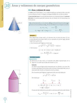 174
APPLICA
©
EDICIONES
SM
Bloque
Geometría
y
medida
10 Áreas y volúmenes de cuerpos geométricos
h
g
r
= h² + r²
4 cm
2 cm
6 cm
Figura 7
Figura 8
10.4 Área y volumen de conos
Un cono, como el de la Figura 7, es un sólido limitado por una base circular y una cara
curva, se obtiene al rotar un triángulo rectángulo alrededor de uno de sus catetos.
El área total del cono es la suma del área lateral con el área de la base. El volumen
del cono es la tercera parte del volumen de un cilindro con la misma base y la
misma altura.
SiAL
eselárealateraldeunconodealturah,AB
eseláreadelabasederadioryg,la
generatriz,entonceseláreatotal,AT
,yelvolumen,V,delconosonrespectivamente:
AT
5 AL
1 AB
   V 5
AB
h
2
2
3
AT
5 pgr 1 pr2
5 pr(g 1 r  
)   V 5
pr2
h
2
2
2
3
Ejemplo 4
Para determinar el área total y el volumen de un cono de altura 12 cm,
y cuyo diámetro de la base mide 5 cm, es necesario, en primer lugar, calcular
la generatriz g del cono.
• Por el teorema de Pitágoras se tiene que:
g 5 5 5 12,26 cm
• Por lo tanto:

AT
5 p ? 2,5 ? (12,26 1 2,5) 5 36,9p cm2

V 5
p ? (2,5)2
? 12
2
2
2
2
2
2
3
5 25p cm3
Actividad resuelta
Razonamiento
1 Determina el área total y el volumen del sólido representado en la
Figura 8, si se sabe que el radio de la base es 2 cm.
		
Solución:
		
Se observa que la figura está compuesta por un cilindro y un cono. Por
lo tanto, para determinar el área total, se suman el área lateral del cono, el
área lateral del cilindro y el área de una de sus bases.
		
Por el teorema de Pitágoras, la generatriz del cono está dada por:

g 5 5 2 cm
		
De modo que:
					 AL Cono		
AL Cilindro
AB

AT
5 1 2 ? p ? 2 ? 6 1 p ? 22
5 4p cm2
		
El volumen del sólido es la suma de los volúmenes del cono y del cilindro:
		
VSólido
5
p ? 22
? 4
2
2
2
2
3
1 p ? 22
? 6 5
88p
2
2
3
cm3
 