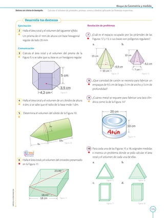 175
APPLICA
©
EDICIONES
SM
Bloque de Geometría y medida
Destreza con criterios de desempeño: Calcular el volumen de pirámides, prismas, conos y cilindros aplicando las fórmulas respectivas.
Desarrolla tus destrezas
5 cm
4,2 cm
3,5 cm
3u
4u
10u
18 cm
18,43°
23,96°
Ejercitación
2 Halla el área total y el volumen del siguiente sólido.
Un prisma de 47 mm de altura con base hexagonal
regular de lado 20 mm
Comunicación
3 Calcula el área total y el volumen del prisma de la
Figura 9, si se sabe que su base es un hexágono regular.
4 Halla el área total y el volumen de un cilindro de altura
4 dm, si se sabe que el radio de la base mide 1 dm.
5 Determina el volumen del sólido de la Figura 10.
6 Halla el área total y el volumen del ortoedro presentado
en la Figura 11.
20 cm
10 cm
10 cm
7 cm
6,1 cm
15 cm
10 cm
6,9 cm
Resolución de problemas
7 ¿Cuál es el espacio ocupado por las pirámides de las
Figuras 12 y 13, si sus bases son polígonos regulares?
a. b.
8 ¿Que cantidad de cartón se necesita para fabricar un
empaque de 9,5 cm de largo, 2 cm de ancho y 3 cm de
profundidad?
9 ¿Cuánto metal se requiere para fabricar una lata cilín-
drica como la de la Figura 14?
10 Para cada una de las Figuras 15 a 18, asígnales medidas
e inventa un problema donde se pida calcular el área
total y el volumen de cada una de ellas.
a. b.
c. d.
Figura 9
Figura 12 Figura 13
Figura 14
Figura 15
Figura 17
Figura 16
Figura 18
Figura 10
Figura 11
 