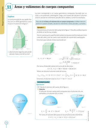 176
APPLICA
©
EDICIONES
SM
Bloque
Geometría
y
medida
11 Áreas y volúmenes de cuerpos compuestos
6 m
6 m
8 m
6 m
Explora
La torre principal de una capilla fina-
liza con un sólido geométrico como
el que se muestra en la figura 1.
• ¿Qué proceso seguirías para poder
calcular el área total de la torre?
Figura 1
Figura 2 Figura 3
Figura 4
4 cm
7 cm
6 m
6 m
6 m
6 m
8 m
6 m
3 m
x
4 cm
4 cm
7 cm
La torre corresponde a un cuerpo geométrico compuesto, formado por un
cubo y una pirámide cuadrangular. Luego, una manera de calcular el volumen
total es calcular los volúmenes parciales de los sólidos y sumar los resultados.
Para calcular el áreay el volumendeuncuerpocompuesto, se deben descom-
poner en cuerpos simples, calcular los volúmenes o áreas parciales, y sumarlos.
Ejemplo 1
Calcula el área y el volumen del cuerpo de la figura 1. Para ello, se descompone
el sólido en las formas simples.
Ten en cuenta que la superficie del cuerpo compuesto está formada por cinco
caras del cubo y por las cuatro caras laterales de la pirámide cuadrangular.
Entonces para calcular el área se procede así:
A1
5 5 ? 62
5 180 cm2
x 5 5  8,54 cm
A2
5

4 ? 6 ? 8,54

—————
2
 102,48 cm2
Por tanto, el área del cuerpo es la suma de las dos áreas.
A 5 A1
1 A2
5 180 1 102,48 5 282,48 cm2
Ahora, se calcula el volumen total de la torre.
Vcubo
5 Abase
? h 5 (6 ? 6) ? 6 5 216 m3
V 5
1
2
3
Abase
? h 5
1
2
3
?(6 ? 6) ? 8 5 96 m3
Entonces, el volumen total es 216 m3
1 96 m3
5 312 m3
Actividad resuelta
Ejercitación
1 Calcula el volumen del cuerpo de la figura 4.
Solución
El volumen de este cuerpo está compuesto por el volumen de una
semiesfera y el volumen de un cono.
V1
5
2
2
3
? p ? 43
5 134 cm3
V2
5
p ? 42
?7
3
5 117,2 cm3
Por tanto, el volumen del cuerpo es la suma de los dos volúmenes.
V 5 V1
1 V2
5 134 1 117,2 5 251,2 cm3
Figura 5 Figura 6
 