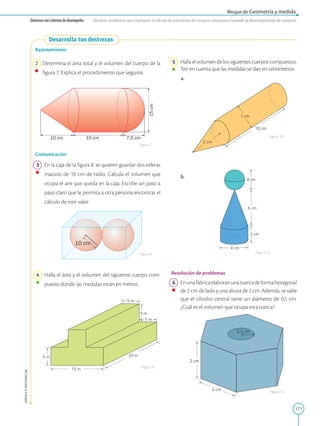 177
APPLICA
©
EDICIONES
SM
Bloque de Geometría y medida
Destreza con criterios de desempeño: Resolver problemas que impliquen el cálculo de volúmenes de cuerpos compuestos (usando la descomposición de cuerpos).
15 cm
10 cm 7,5 cm
15
cm
10 cm
5 m 20 m
15 m
5 m
5 m
5 m
Razonamiento
2 Determina el área total y el volumen del cuerpo de la
figura 7. Explica el procedimiento que seguiste.
Comunicación
3 En la caja de la figura 8. se quieren guardar dos esferas
macizas de 10 cm de radio. Calcula el volumen que
ocupa el aire que queda en la caja. Escribe un paso a
paso claro que le permita a otra persona encontrar el
cálculo de este valor.
4 Halla el área y el volumen del siguiente cuerpo com-
puesto donde las medidas están en metros.
Figura 7
Figura 8
Figura 9
Figura 12
Figura 11
Figura 10
2 cm
2 cm
0,5 cm
4 cm
6 cm
4 cm
2 cm
2 cm
10 cm
1 cm
5 Halla el volumen de los siguientes cuerpos compuestos.
Ten en cuenta que las medidas se dan en centímetros.
a.		
b.
Resolución de problemas
6 Enunafábricaelaboranunatuercadeformahexagonal
de 2 cm de lado y una altura de 2 cm. Además, se sabe
que el cilindro central tiene un diámetro de 0,5 cm.
¿Cuál es el volumen que ocupa esta tuerca?
Desarrolla tus destrezas
 