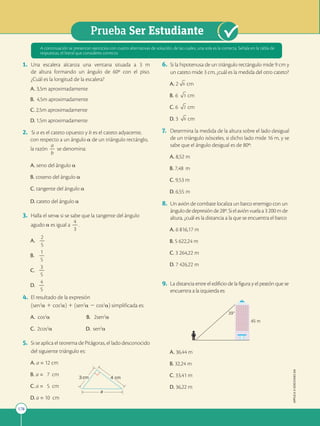 178
Prueba Ser Estudiante
APPLICA
©
EDICIONES
SM
1. Una escalera alcanza una ventana situada a 3 m
de altura formando un ángulo de 60º con el piso.
¿Cuál es la longitud de la escalera?
A. 3,5m aproximadamente
B. 4,5m aproximadamente
C. 2,5m aproximadamente
D. 1,5m aproximadamente
2. Si a es el cateto opuesto y b es el cateto adyacente,
con respecto a un ángulo a de un triángulo rectánglo,
la razón
a
2
b
se denomina:
A. seno del ángulo a
B. coseno del ángulo a
C. tangente del ángulo a
D. cateto del ángulo a
3. Halla el sena si se sabe que la tangente del ángulo
agudo a es igual a
4
2
3
.
A.
2
2
5
B.
1
2
5
C.
3
2
5
D.
4
2
5
4. El resultado de la expresión
(sen2
a 1 cos2
a) 1 (sen2
a 2 cos2
a) simplificada es:
A. cos2
a B. 2sen2
a
C. 2cos2
a D. sen2
a
5. Si se aplica el teorema de Pitágoras, el lado desconocido
del siguiente triángulo es:
A. a = 12 cm
B. a = 7 cm
C. a = 5 cm
D. a = 10 cm
6. Si la hipotenusa de un triángulo rectángulo mide 9 cm y
un cateto mide 3 cm, ¿cuál es la medida del otro cateto?
A. 2 6 cm
B. 6 3 cm
C. 6 2 cm
D. 3 6 cm
7. Determina la medida de la altura sobre el lado desigual
de un triángulo isósceles, si dicho lado mide 16 m, y se
sabe que el ángulo desigual es de 80º:
A. 8,52 m
B. 7,48 m
C. 9,53 m
D. 6,55 m
8. Un avión de combate localiza un barco enemigo con un
ángulodedepresiónde28º.Sielaviónvuelaa3200mde
altura, ¿cuál es la distancia a la que se encuentra el barco
A. 6 816,17 m
B. 5 622,24 m
C. 3 264,22 m
D. 7 426,22 m
9. La distancia entre el edificio de la figura y el peatón que se
encuentra a la izquierda es:
39
45 m
A. 36,44 m
B. 32,24 m
C. 33,41 m
D. 36,22 m
A continuación se presentan ejercicios con cuatro alternativas de solución, de las cuales, una sola es la correcta. Señala en la tabla de
respuestas, el literal que consideres correcto.
3 cm 4 cm
a
 