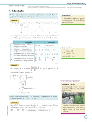 17
Bloque de Álgebra y funciones
APPLICA
©
EDICIONES
SM
Destrezas con criterios de desempeño: •Hallar el valor absoluto de números reales.
•Establecer relaciones de orden en un conjunto de números reales utilizando la recta numérica y la simbología
matemática (=, , ≤, , ≥).
Ten en cuenta
La distancia entre dos puntos siempre
es positiva porque es la longitud de un
segmento de recta.
Ten en cuenta
) a ) 5
Por lo tanto ) a ) $ 0
Razonamiento matemático
De invierno a verano
La temperatura de invierno a verano en
una ciudad cambia de 227 ºC a 28 ºC
respectivamente.
• Utiliza la fórmula de distancia con
valor absoluto para hallar cuántos
grados Celsius hay entre las dos
medidas.
5
23 0
u23u 5 3 u5u 5 5
3.1 Valor absoluto
El valor absoluto de un número real a se simboliza con ) a ) y es la distancia
que hay desde a hasta cero sobre la recta real.
Ejemplo 4
En la Figura 3 se representa en la recta real el significado del valor absoluto de
los números 23 y 5.
Para simplificar expresiones con valor absoluto es necesario utilizar las
propiedades que se definen en la Tabla 2. Allí los valores de a y b son reales.
Propiedad Ejemplos
1
El valor absoluto de un número es
siempre positivo o cero.
) a ) $ 0 ) 28 ) 5 8 $ 0
2
Un número y su opuesto tienen
siempre el mismo valor absoluto.
) a ) 5 ) 2a ) ) 35,6 ) 5 ) 235,6 )
3
El valor absoluto de un producto es
el producto de los valores absolutos.
) ab ) 5 ) a ) ) b ) ) 24 ? 9 ) 5 ) 24 ) ) 9 )
4
El valor absoluto de un cociente es
el cociente de los valores absolutos.
5
) a )
2
2
) b )
5
) 212 )
2
2
2
2
) 7 )
Ejemplo 5
Para simplificar la expresión se aplican algunas de las
propiedades del valor absoluto, así:
5 Propiedad 3
5
5 Propiedades 2 y 4
5 46 Propiedad 1
Si a y b son números reales y a , b, entonces la distancia entre los puntos
a y b en la recta real es: ) b 2 a ) = ) a 2 b )
Ejemplo 6
Para hallar la distancia entre los números 22 y 11, se calcula el valor absoluto
de la resta del número mayor con el número menor, así:
) 11 2 (22) ) 5 ) 13 ) 5 13 es la distancia entre los números 22 y 11.
Figura 3
Tabla 2
SM
Ediciones
 