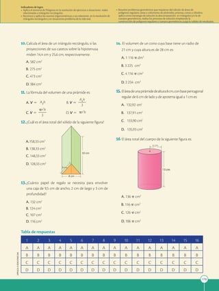 179
APPLICA
©
EDICIONES
SM
10.Calcula el área de un triángulo rectángulo, si las
proyecciones de sus catetos sobre la hipotenusa
miden 14,4 cm y 25,6 cm, respectivamente.
A. 582 cm2
B. 275 cm2
C. 473 cm2
D. 384 cm2
11. La fórmula del volumen de una pirámide es:
A. V 5 AB
h B. V 5
AB
h
2
2
3
C. V 5
pr2
h
2
2
3
D. V 5 pr2
h
12.¿Cuál es el área total del sólido de la siguiente figura?
A.158,33 cm2
B. 138,33 cm2
C. 148,33 cm2
D. 128,33 cm2
13.¿Cuánto papel de regalo se necesita para envolver
una caja de 9,5 cm de ancho, 2 cm de largo y 3 cm de
profundidad?
A. 132 cm2
B. 124 cm2
C. 107 cm2
D. 116 cm2
14. El volumen de un cono cuya base tiene un radio de
21 cm y cuya altura es de 28 cm es:
A. 1 116 p dm3
B. 3 225 cm3
C. 4 116 p cm3
D. 2 234 cm3
15. Eláreadeunapirámidedealtura8cm,conbasepentagonal
regular de 6 cm de lado y de apotema igual a 1 cm es:
A. 132,92 cm2
B. 137,91 cm2
C. 133,90 cm2
D. 135,93 cm2
16 El área total del cuerpo de la siguiente figura es:
A. 136 p cm2
B. 116 p cm2
C. 126 p cm2
D. 106 p cm2
1 2 3 4 5 6 7 8 9 10 11 12 13 14 15 16
A A A A A A A A A A A A A A A A
B B B B B B B B B B B B B B B B
C C C C C C C C C C C C C C C C
D D D D D D D D D D D D D D D D
Tabla de respuestas
Indicadores de logro:
• Aplica el teorema de Pitágoras en la resolución de ejercicios o situaciones reales
relacionadas a triángulos rectángulos.
• Reconoce y aplica las razones trigonométricas y sus relaciones en la resolución de
triángulos rectángulos y en situaciones problema de la vida real.
• Resuelve problemas geométricos que requieran del cálculo de áreas de
polígonos regulares, áreas y volúmenes de pirámides, prismas, conos y cilindros,
aplica como estrategia de solución la descomposición en triángulos y/o la de
cuerpos geométricos, realiza los procesos de solución empleando la
construcción de polígonos regulares y cuerpos geométricos; juzga la validez de resultados.
4 cm
10 cm
5 cm
13 cm
4 cm
 