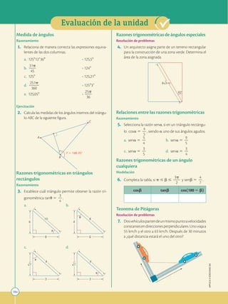 184
APPLICA
©
EDICIONES
SM
Evaluación de la unidad
7
3
4

3
4

7
4
6
8
u
6
8
10

Y  148.35
A
B
C
Medida de ángulos
Razonamiento
1. Relaciona de manera correcta las expresiones equiva-
lentes de las dos columnas.
a. 1258129360 • 125,58
b.
31p
2
2
45
• 1248
c. 1258 • 125,218
d.
251p
2
2
2
360
• 125839
e. 125,058 •
25p
2
2
36
Ejercitación
2. Calcula las medidas de los ángulos internos del triángu-
lo ABC de la siguiente figura.
Razones trigonométricas en triángulos
rectángulos
Razonamiento
3. Establece cuál triángulo permite obtener la razón tri-
gonométrica tanu 5
3
2
4
.
a.		 b.
c.		 d.
30
3 m
8
Razones trigonométricas de ángulos especiales
Resolución de problemas
4. Un arquitecto asigna parte de un terreno rectangular
para la construcción de una zona verde. Determina el
área de la zona asignada.
Relaciones entre las razones trigonométricas
Razonamiento
5. Selecciona la razón sena, si en un triángulo rectángu-
lo cosa 5
4
2
5
, siendo a uno de sus ángulos agudos.
a. sena 5
5
2
4
b. sena 5
9
2
5
c. sena 5
3
2
5
d. sena 5
3
2
4
Razones trigonométricas de un ángulo
cualquiera
Modelación
6. Completa la tabla, si p # b #
3p
2
2
2
y senb 5
4
2
7
.
cosb tanb cos(180 2 b)
Teorema de Pitágoras
Resolución de problemas
7. Dosvehículospartendeunmismopuntoavelocidades
constantesendireccionesperpendiculares.Unoviajaa
55 km/h y el otro a 63 km/h. Después de 30 minutos
a ¿qué distancia estará el uno del otro?
 