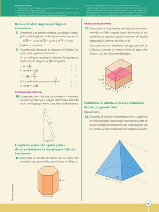185
APPLICA
©
EDICIONES
SM
8 cm
18 cm
4 m
1,26 m
Resolución de triángulos rectángulos
Razonamiento
8. Determina si es posible construir un triángulo rectán-
gulo con las longitudes de los siguientes tres segmentos.

mAB 5 15 cm, mCD 5 4 cm, y m EF 5 5 cm.
		
Explica tu respuesta.
9. Establece si la afirmación es verdadera (V) o falsa (F) a
partir de la siguiente información.
		
En un triángulo rectángulo isósceles, la hipotenusa
mide 1 m y los ángulos a y b son agudos.
a. a 5 b ( )
b. sena Þ senb ( )
c. tanb 5 ( )
d. La medida de los catetos es m ( )
e. sena 5 cosb ( )
Resolución de problemas
10.Una escalera de 4 m de altura se apoya en un muro verti-
cal, como se observa en la figura. Determina la altura del
muro y el ángulo que forma la escalera con la horizontal.
Longitudes y áreas de figuras planas.
Áreas y volúmenes de cuerpos geométricos
Razonamiento
11. Determina la cantidad de cartón que se utilizó para
construir una caja como la que se ilustra en la figura.
6 cm
11 cm
25 cm
Resolución de problemas
12. El principio de Arquímedes permite calcular el volu-
men de un sólido irregular. Según el principio, el vo-
lumen de un cuerpo es igual al volumen del líquido
desplazado al sumergir el sólido en él.
		
Si se cuenta con un recipiente con agua, como el de
la figura, al sumergir un objeto el nivel del agua subió
1,5 cm, ¿cuál es el volumen del objeto?
Problemas de cálculo de áreas y volúmenes
de cuerpos geométricos
Razonamiento
13. Encuentra el volumen comprendido entre la pirámide
de base cuadrada y un cono que se construye a partir de
una circunferencia inscrita en la base de la pirámide. Ten
en cuenta que las caras laterales son triángulos isósceles.
x
66
8 cm
Indicadores de logro:
• Aplica el teorema de Pitágoras en la resolución de ejercicios o situaciones reales
relacionadas a triángulos rectángulos.
• Reconoce y aplica las razones trigonométricas y sus relaciones en la resolución de
triángulos rectángulos y en situaciones problema de la vida real.
• Resuelve problemas geométricos que requieran del cálculo de áreas de
polígonos regulares, áreas y volúmenes de pirámides, prismas, conos y cilindros,
aplica como estrategia de solución la descomposición en triángulos y/o la de
cuerpos geométricos, realiza los procesos de solución empleando la construcción
de polígonos regulares y cuerpos geométricos; juzga la validez de resultados.
 