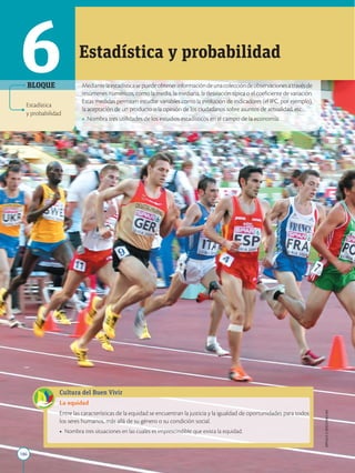 186
APPLICA
©
EDICIONES
SM
Mediantelaestadísticasepuedeobtenerinformacióndeunacoleccióndeobservacionesatravésde
resúmenes numéricos, como la media, la mediana, la desviación típica o el coeficiente de variación.
Estas medidas permiten estudiar variables como la evolución de indicadores (el IPC, por ejemplo),
la aceptación de un producto o la opinión de los ciudadanos sobre asuntos de actualidad, etc.
• Nombra tres utilidades de los estudios estadísticos en el campo de la economía.
Estadística y probabilidad
Cultura del Buen Vivir
La equidad
Entre las características de la equidad se encuentran la justicia y la igualdad de oportunidades para todos
los seres humanos, más allá de su género o su condición social.
• Nombra tres situaciones en las cuales es imprescindible que exista la equidad.
6
Estadística
y probabilidad
BLOQUE
 