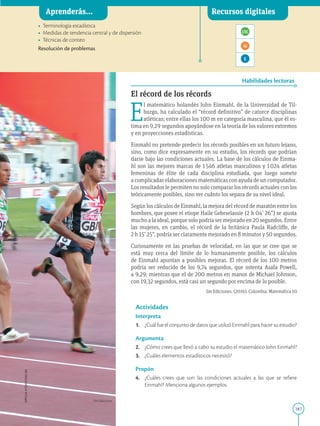 187
APPLICA
©
EDICIONES
SM
Aprenderás... Recursos digitales
Habilidades lectoras
• Terminología estadística
• Medidas de tendencia central y de dispersión
• Técnicas de conteo

Resolución de problemas
El récord de los récords
E
l matemático holandés John Einmahl, de la Universidad de Til-
burgo, ha calculado el “récord definitivo” de catorce disciplinas
atléticas; entre ellas los 100 m en categoría masculina, que él es-
tima en 9,29 segundos apoyándose en la teoría de los valores extremos
y en proyecciones estadísticas.
Einmahl no pretende predecir los récords posibles en un futuro lejano,
sino, como dice expresamente en su estudio, los récords que podrían
darse bajo las condiciones actuales. La base de los cálculos de Einma-
hl son las mejores marcas de 1546 atletas masculinos y 1024 atletas
femeninas de élite de cada disciplina estudiada, que luego somete
a complicadas elaboraciones matemáticas con ayuda de un computador.
Los resultados le permiten no solo comparar los récords actuales con los
teóricamente posibles, sino ver cuánto los separa de su nivel ideal.
Según los cálculos de Einmahl, la mejora del récord de maratón entre los
hombres, que posee el etiope Haile Gebrselassie (2 h 04’ 26”) se ajusta
mucho a la ideal, porque solo podría ser mejorado en 20 segundos. Entre
las mujeres, en cambio, el récord de la británica Paula Radcliffe, de
2 h 15’ 25”, podría ser claramente mejorado en 8 minutos y 50 segundos.
Curiosamente en las pruebas de velocidad, en las que se cree que se
está muy cerca del límite de lo humanamente posible, los cálculos
de Einmahl apuntan a posibles mejoras. El récord de los 100 metros
podría ser reducido de los 9,74 segundos, que ostenta Asafa Powell,
a 9,29; mientras que el de 200 metros en manos de Michael Johnson,
con 19,32 segundos, está casi un segundo por encima de lo posible.
Actividades
Interpreta
1. ¿Cuál fue el conjunto de datos que utilizó Einmahl para hacer su estudio?
Argumenta
2. ¿Cómo crees que llevó a cabo su estudio el matemático John Einmahl?
3. ¿Cuáles elementos estadísticos necesitó?
Propón
4. ¿Cuáles crees que son las condiciones actuales a las que se refiere
Einmahl? Menciona algunos ejemplos.
Aprenderás... Recursos digitales
SM Ediciones
Sm Ediciones. (2016). Colombia. Matemática 10.
 