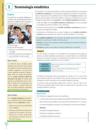 188
APPLICA
©
EDICIONES
SM
Bloque
Estadística
y
probabilidad
1 Terminología estadística
Explora
Se quiere hacer un estudio estadístico en-
cuestandoalos240estudiantesdedécimo
gradodeuncolegio.Paraello, selespregun-
tóa40estudiantesalazarlosiguiente:
a.País de origen
b.Número de hermanos
c.Distancia, en kilómetros, de su casa
al colegio
• Identifica los elementos estadísticos
que intervienen en este estudio.
Ten en cuenta
Ten en cuenta
Enunestudioestadístico,loselemen-
tos o individuos de la muestra deben
elegirse de forma aleatoria, es decir:
• Debentenerlamismaprobabilidad
de ser elegidos.
• Cada tipo de elementos debe estar
presente en la muestra y en la po-
blación en la misma proporción;
por ejemplo, el número de hom-
bres y de mujeres.
La medición de las variables puede
realizarse por medio de cuatro escalas
de medición. Dos de las escalas miden
variables categóricas y las otras dos
miden variables numéricas (Therese L.
Baker, 1997). Los niveles de medición
son las escalas nominal, ordinal, de
intervalo y de razón. Se utilizan para
ayudar en la clasificación de las varia-
bles, el diseño de las preguntas para
medir variables, e incluso indican el
tipo de análisis estadístico apropiado
para el tratamiento de los datos.
De acuerdo con los datos del Explora, los 240 estudiantes de décimo constituyen
la población estadística, los 40 estudiantes elegidos para realizar la encuesta for-
man un subconjunto de la población que se denomina muestra estadística y los
aspectos país de origen, número de hermanos y distancia, en kilómetros, de su casa
al colegio corresponden a los caracteres o a las variables estadísticas estudiadas.
• El país de origen es una variable estadística cualitativa por ser una cualidad
no medible que permite clasificar a los individuos.
• El número de hermanos es una variable estadística cuantitativa, ya que se
trata de una magnitud medible.
• La distancia, en kilómetros, de su casa al colegio es una variable estadística
continua, ya que puede tomar todos los valores posibles en un intervalo.
Una variable estadística es el conjunto de valores que toma un carácter
estadístico cuantitativo. Puede ser de dos tipos:
• 
Discreta,cuandotomasolamentevaloresaisladosqueseexpresanmediante
números naturales.
• Continua, cuando toma todos los valores posibles de un intervalo.
Ejemplo 1
En otro estudio, se analizan en la población de estudiantes del colegio: la
estatura, la edad, el deporte que practica, la comida favorita, la cantidad de
años en la institución, el peso y la profesión de los padres. Estos caracteres
estadísticos pueden clasificarse como en la Tabla 1.
Caracteres
cualitativos
deporte que practica, comida favorita y profesión
de los padres
Caracteres
cuantitativos
estatura, edad en años, cantidad de años en la
institución y el peso
La edad en años puede tomar, por ejemplo, los valores 12, 13, 14, etc. Como
esta variable estadística solo puede tomar valores aislados que se expresan
mediante números naturales, es una variable estadística discreta.
La estatura toma, por ejemplo, valores como: 1,28 cm, 1,56 cm, 1,36 cm, etc.
Como esta variable puede tomar todos los valores de un intervalo, es una
variable estadística continua.
Actividad resuelta
Razonamiento
1 Clasifica los siguientes caracteres estadísticos.
a. Número de personas que trabajan para defender los derechos humanos.
b.Actividad a la que dedican el tiempo libre los jóvenes de 14 a 16 años.
c. Volumen de agua contenida en los embalses de una provincia del país.
		
Solución:
a. Variable estadística discreta
b.Carácter estadístico cualitativo
c. Variable estadística continua
Tabla 1
educacion.gob.ec
 