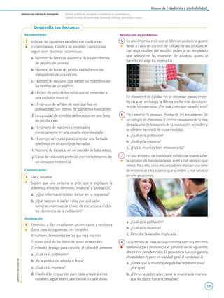 189
APPLICA
©
EDICIONES
SM
Bloque de Estadística y probabilidad
Destreza con criterios de desempeño: Definir y utilizar variables cualitativas y cuantitativas.
Definir niveles de medición: nominal, ordinal, intervalo y razón.
Desarrolla tus destrezas
Razonamiento
2 Indica si las siguientes variables son cualitativas
o cuantitativas. Clasifica las variables cuantitativas
según sean discretas o continuas.
a. Número de faltas de asistencia de los estudiantes
de décimo en un mes.
b. Número de horas de productividad entre los
trabajadores de una oficina.
c. Número de celulares que tienen los miembros de
las familias de un edificio.
d. El color de pelo de los niños que se presentan a
una audición musical.
e.		El número de señales de pare que hay en
poblaciones con menos de quinientos habitantes.
f.		
La cantidad de tornillos defectuosos en una hora
de producción.
g.		El número de reactivos contestados
correctamente en una prueba estandarizada.
h.		El tiempo necesario para contestar una llamada
telefónica en un centro de llamadas.
i. Número de canastas en un partido de baloncesto.
j. Canal de televisión preferido por los habitantes de
un conjunto residencial.
Comunicación
3 Lee y resuelve.
		
Supón que una persona te pide que le expliques la
diferencia entre los términos “muestra” y “población”.
a. ¿Qué información debes incluir en tu respuesta?
b. ¿Qué razones le darías sobre por qué debe
tomarse una muestra en vez de encuestar a todos
los elementos de la población?
Modelación
4 Entrevista a diez estudiantes universitarios y recolecta
datos para las siguientes tres variables:
		
X: número de materias en las que está inscrito
		
Y: costo total de los libros de texto semestrales
		
Z: método de pago para cancelar el valor del semestre
a. ¿Cuál es la población?
b. ¿Es la población infinita o finita?
c. ¿Cuál es la muestra?
d. Clasifica las respuestas para cada una de las tres
variables según sean cuantitativas o cualitativas.
Resolución de problemas
5 En una empresa en la que se fabrican azulejos se quiere
llevar a cabo un control de calidad de sus productos.
Los responsables del estudio piden a un empleado
que seleccione las muestras de azulejos, quien, al
hacerlo, no elige los esperados.
		
En el control de calidad no se detectan piezas imper-
fectas y, sin embargo, la fábrica recibe más devolucio-
nes de las esperadas. ¿Por qué crees que sucedió esto?
6 Para estimar la estatura media de los estudiantes de
un colegio se selecciona al primer estudiante de la lista
de cada uno de los cursos de la institución, se miden y
se obtiene la media de estas medidas.
a. ¿Cuál es la población?
b. ¿Cuál es la muestra?
c. ¿Está la muestra bien seleccionada?
7 En una empresa de transporte público se quiere saber
la opinión de los ciudadanos acerca del servicio que
ofrece. Para ello, unos encuestadores realizan una serie
de entrevistas a los viajeros que acceden a este servicio
en tres estaciones.
a. ¿Cuál es la población?
b. ¿Cuál es la muestra?
c.		Describe la variable implicada.
8 Enladécadade1930,enunaciudadsehizounaencuesta
telefónica para pronosticar el ganador de las siguientes
elecciones presidenciales. El pronóstico fue que ganaría
el candidato A, pero en realidad ganó el candidato B.
a.		¿Crees que la muestra elegida fue representativa?
¿Por qué?
b. ¿Cómo se debió seleccionar la muestra de manera
que los datos fueran confiables?
SM
Ediciones
SM
Ediciones
 