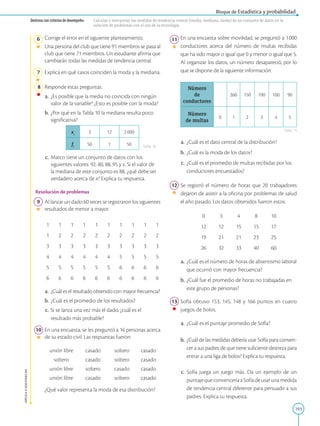 193
APPLICA
©
EDICIONES
SM
Bloque de Estadística y probabilidad
Destreza con criterios de desempeño: Calcular e interpretar las medidas de tendencia central (media, mediana, moda) de un conjunto de datos en la
solución de problemas con el uso de la tecnología.
6 Corrige el error en el siguiente planteamiento.
		
Una persona del club que tiene 91 miembros se pasa al
club que tiene 71 miembros. Un estudiante afirma que
cambiarán todas las medidas de tendencia central.
7 Explica en qué casos coinciden la moda y la mediana.
8 Responde estas preguntas.
a. ¿Es posible que la media no coincida con ningún
valor de la variable? ¿Esto es posible con la moda?
b. ¿Por qué en la Tabla 10 la mediana resulta poco
significativa?
xi
3 12 2000
fi
50 1 50
c. Marco tiene un conjunto de datos con los
siguientes valores: 92, 80, 88, 95 y x. Si el valor de
la mediana de este conjunto es 88, ¿qué debe ser
verdadero acerca de x? Explica tu respuesta.
Resolución de problemas
9 Al lanzar un dado 60 veces se registraron los siguientes
resultados de menor a mayor.
1 1 1 1 1 1 1 1 1 1
1 2 2 2 2 2 2 2 2 2
3 3 3 3 3 3 3 3 3 3
4 4 4 4 4 4 5 5 5 5
5 5 5 5 5 5 6 6 6 6
6 6 6 6 6 6 6 6 6 6
a.		¿Cuál es el resultado obtenido con mayor frecuencia?
b. ¿Cuál es el promedio de los resultados?
c. Si se lanza una vez más el dado, ¿cuál es el
resultado más probable?
10 En una encuesta, se les preguntó a 16 personas acerca
de su estado civil. Las respuestas fueron:
unión libre casado soltero casado
soltero casado soltero casado
unión libre soltero casado casado
unión libre casado soltero casado
		¿Qué valor representa la moda de esa distribución?
11 En una encuesta sobre movilidad, se preguntó a 1000
conductores acerca del número de multas recibidas
que ha sido mayor o igual que 0 y menor o igual que 5.
Al organizar los datos, un número desapareció, por lo
que se dispone de la siguiente información:
Número
de
conductores
260 150 190 100 90
Número
de multas
0 1 2 3 4 5
a.		¿Cuál es el dato central de la distribución?
b.		¿Cuál es la moda de los datos?
c.		¿Cuál es el promedio de multas recibidas por los
conductores encuestados?
12 Se registró el número de horas que 20 trabajadores
dejaron de asistir a la oficina por problemas de salud
el año pasado. Los datos obtenidos fueron estos:
0 3 4 8 10
12 12 15 15 17
19 21 21 23 25
26 32 33 40 60
a.		¿Cuál es el número de horas de absentismo laboral
que ocurrió con mayor frecuencia?
b.		¿Cuál fue el promedio de horas no trabajadas en
este grupo de personas?
13 Sofía obtuvo 153, 145, 148 y 166 puntos en cuatro
juegos de bolos.
a.		¿Cuál es el puntaje promedio de Sofía?
b. ¿Cuál de las medidas debería usar Sofía para conven-
cer a sus padres de que tiene suficiente destreza para
entrar a una liga de bolos? Explica tu respuesta.
c.		Sofía juega un juego más. Da un ejemplo de un
puntajequeconvenceríaaSofíadeusarunamedida
de tendencia central diferente para persuadir a sus
padres. Explica tu respuesta.
Tabla 10
Tabla 11
 