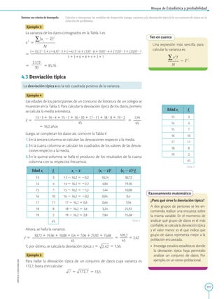 197
APPLICA
©
EDICIONES
SM
Bloque de Estadística y probabilidad
Destreza con criterios de desempeño: Calcular e interpretar las medidas de dispersión (rango, varianza y la desviación típica) de un conjunto de datos en la
solución de problemas.
Ten en cuenta
Una expresión más sencilla para
calcular la varianza es:
.
Edad xi
fi
13 3
14 4
15 7
16 10
17 11
18 8
19 2
45
Tabla 3
Tabla 4
Razonamiento matemático
¿Para qué sirve la desviación típica?
A dos grupos de personas se les en-
comienda realizar una encuesta sobre
la misma variable. En el momento de
analizar qué grupo de datos es el más
confiable, se calcula la desviación típica
y el valor menor es el que indica que
grupo de datos representa mejor a la
población encuestada.
• Investiga estudios estadísticos donde
la desviación típica haya permitido
analizar un conjunto de datos. Por
ejemplo, en un censo poblacional.
Ejemplo 3
La varianza de los datos consignados en la Tabla 1 es:
5 
(213,1)2
?51(28,1)2
?31(24,1)2
?61(1,9)2
?81(9,9)2
?41(11,9)2
?31(23,9)2
?1
2
2
2
2
2
2
2
2
2
2
2
2
2
2
2
2
2
2
2
2
2
2
2
2
2
2
2
2
2
2
2
2
2
2
2
2
2
2
2
2
2
2
2
2
2
2
2
5 131618141311
5
2572
2
2
2
30 5 85,76
4.3 Desviación típica
La desviación típica s es la raíz cuadrada positiva de la varianza.
Ejemplo 4
Las edades de los participantes de un concurso de literatura de un colegio se
muestran en la Tabla 3. Para calcular la desviación típica de los datos, primero
se calcula la media aritmética.
x 5
13 ? 3 1 14 ? 4 1 15 ? 7 1 16 ? 10 1 17 ? 11 1 18 ? 8 1 19 ? 2
2
2
2
2
2
2
2
2
2
2
2
2
2
2
2
2
2
2
2
2
2
2
2
2
2
2
2
2
2
2
2
2
2
2
2
2
45
5
729
2
2
2
45
5 16,2 años
Luego, se completan los datos así, como en la Tabla 4:
1.En la tercera columna se calculan las desviaciones respecto a la media.
2.En la cuarta columna se calculan los cuadrados de los valores de las desvia-
ciones respecto a la media.
3.En la quinta columna se halla el producto de los resultados de la cuarta
columna con su respectiva frecuencia.
Edad xi
fi
xi
2 x (xi
2 x)2
(xi
2 x)2
fi
13 3 13 2 16,2 5 23,2 10,24 30,72
14 4 14 2 16,2 5 22,2 4,84 19,36
15 7 15 2 16,2 5 21,2 1,44 10,08
16 10 16 2 16,2 5 20,2 0,04 0,4
17 11 17 2 16,2 5 0,8 0,64 7,04
18 8 18 2 16,2 5 1,8 3,24 25,92
19 2 19 2 16,2 5 2,8 7,84 15,68
45
Ahora, se halla la varianza:
s2
5
30,72 1 19,36 1 10,08 1 0,4 1 7,04 1 25,92 1 15,68
2
2
2
2
2
2
2
2
2
2
2
2
2
2
2
2
2
2
2
2
2
2
2
2
2
2
2
2
2
2
2
2
45
5
109,2
2
2
2
45
5 2,42.
Y, por último, se calcula la desviación típica: s 5 5 1,56.
Ejemplo 5
Para hallar la desviación típica de un conjunto de datos cuya varianza es
172,7, basta con calcular:
s2
5 172,7 5 13,1.
 