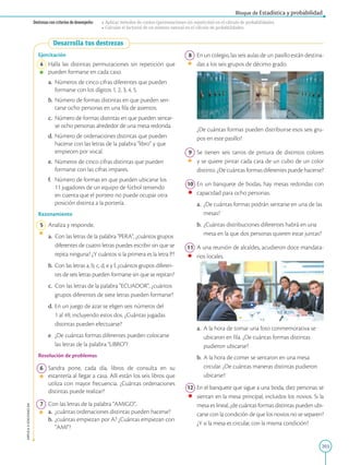 203
APPLICA
©
EDICIONES
SM
Bloque de Estadística y probabilidad
Destrezas con criterios de desempeño: • Aplicar métodos de conteo (permutaciones sin repetición) en el cálculo de probabilidades.
• Calcular el factorial de un número natural en el cálculo de probabilidades.
Desarrolla tus destrezas
Ejercitación
4 Halla las distintas permutaciones sin repetición que
pueden formarse en cada caso.
a.		 Números de cinco cifras diferentes que pueden
formarse con los dígitos 1, 2, 3, 4, 5.
b. Número de formas distintas en que pueden sen-
tarse ocho personas en una fila de asientos.
c.		 Número de formas distintas en que pueden sentar-
se ocho personas alrededor de una mesa redonda.
d. Número de ordenaciones distintas que pueden
hacerse con las letras de la palabra libro y que
empiecen por vocal.
e.		 Números de cinco cifras distintas que pueden
formarse con las cifras impares.
f.		Número de formas en que pueden ubicarse los
11 jugadores de un equipo de fútbol teniendo
en cuenta que el portero no puede ocupar otra
posición distinta a la portería.
Razonamiento
5 Analiza y responde.
a.		 Con las letras de la palabra PERA, ¿cuántos grupos
diferentes de cuatro letras puedes escribir sin que se
repita ninguna? ¿Y cuántos si la primera es la letra P?
b. Con las letras a, b, c, d, e y f, ¿cuántos grupos diferen-
tes de seis letras pueden formarse sin que se repitan?
c.		 Con las letras de la palabra ECUADOR, ¿cuántos
grupos diferentes de siete letras pueden formarse?
d. En un juego de azar se eligen seis números del
1 al 49, incluyendo estos dos. ¿Cuántas jugadas
distintas pueden efectuarse?
e. ¿De cuántas formas diferentes pueden colocarse
las letras de la palabra LIBRO?
Resolución de problemas
6 Sandra pone, cada día, libros de consulta en su
estantería al llegar a casa. Allí están los seis libros que
utiliza con mayor frecuencia. ¿Cuántas ordenaciones
distintas puede realizar?
7 Con las letras de la palabra AMIGO,
a.		 ¿cuántas ordenaciones distintas pueden hacerse?
b. ¿cuántas empiezan por A? ¿Cuántas empiezan con
AMI?
8 En un colegio, las seis aulas de un pasillo están destina-
das a los seis grupos de décimo grado.
		 ¿De cuántas formas pueden distribuirse esos seis gru-
pos en este pasillo?
9 Se tienen seis tarros de pintura de distintos colores
y se quiere pintar cada cara de un cubo de un color
distinto. ¿De cuántas formas diferentes puede hacerse?
10 En un banquete de bodas, hay mesas redondas con
capacidad para ocho personas.
a.		¿De cuántas formas podrán sentarse en una de las
mesas?
b.		
¿Cuántas distribuciones diferentes habrá en una
mesa en la que dos personas quieren estar juntas?
11 A una reunión de alcaldes, acudieron doce mandata-
rios locales.
a.		A la hora de tomar una foto conmemorativa se
ubicaron en fila. ¿De cuántas formas distintas
pudieron ubicarse?
b.		
A la hora de comer se sentaron en una mesa
circular. ¿De cuántas maneras distintas pudieron
ubicarse?
12 En el banquete que sigue a una boda, diez personas se
sientan en la mesa principal, incluidos los novios. Si la
mesa es lineal, ¿de cuántas formas distintas pueden ubi-
carse con la condición de que los novios no se separen?
¿Y si la mesa es circular, con la misma condición?
SM
Ediciones
SM
Ediciones
 