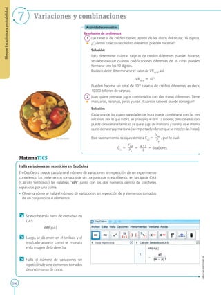 206
APPLICA
©
EDICIONES
SM
Bloque
Estadística
y
probabilidad
7 Variaciones y combinaciones
Actividades resueltas
Resolución de problemas
1 Las tarjetas de crédito tienen, aparte de los datos del titular, 16 dígitos.
¿Cuántas tarjetas de crédito diferentes pueden hacerse?
		Solución:
		
Para determinar cuántas tarjetas de crédito diferentes pueden hacerse,
se debe calcular cuántas codificaciones diferentes de 16 cifras pueden
formarse con los 10 dígitos.
		
Es decir, debe determinarse el valor de VR10,16
, así:
		
VR10,16
5 1016
.
		Pueden hacerse un total de 1016
tarjetas de crédito diferentes, es decir,
10000 billones de tarjetas.
2 Juan quiere preparar jugos combinados con dos frutas diferentes. Tiene
manzanas, naranjas, peras y uvas. ¿Cuántos sabores puede conseguir?
		Solución:
		
Cada una de las cuatro variedades de fruta puede combinarse con las tres
restantes, por lo que habrá, en principio, 4?3512 sabores; pero de ellos solo
puede considerarse la mitad, ya que el jugo de manzana y naranja es el mismo
queeldenaranjaymanzana(noimportaelordenenquesemezclenlasfrutas).
		
Este razonamiento es equivalente a C4,2
5
V4,2
2
2
P2
, por lo cual:
C4,2
5
V4,2
2
2
P2
5 4 ? 3
2
2
2
2
2
5 6 sabores.
MatemaTICS
Halla variaciones sin repetición en GeoGebra
En GeoGebra puede calcularse el número de variaciones sin repetición de un experimento
conociendo los p elementos tomados de un conjunto de n, escribiendo en la caja de CAS
(Cálculo Simbólico) las palabras “nPr” junto con los dos números dentro de corchetes
separados por una coma.
• Observa cómo se halla el número de variaciones sin repetición de p elementos tomados
de un conjunto de n elementos.
Se escribe en la barra de entrada o en
CAS:
nPr[p,n].
Luego, se da enter en el teclado y el
resultado aparece como se muestra
en la imagen de la derecha.
Halla el número de variaciones sin
repeticióndesieteelementostomados
de un conjunto de cinco.
SM Ediciones
 
