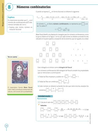 208
APPLICA
©
EDICIONES
SM
Bloque
Estadística
y
probabilidad
8 Números combinatorios
Explora
Es importante recordar que Cm,n
es el
número de combinaciones de m ele-
mentos tomados de n en n.
• Expresa este mismo número en
notación factorial.
Ten en cuenta
El matemático francés Blaise Pascal
(1623-1662) contribuyó al desarrollo del
cálculo y de la teoría de la probabilidad.
Cuando se expresa Cm,n
en forma factorial, se obtiene lo siguiente:
Cm,n
El número Cm,n
se llama número combinatorio, se representa por y se
lee “m sobre n”.
Blaise Pascal diseñó una disposición triangular para los números combinatorios, como
la que se observa en la Figura 1, en la cual cada número se obtiene sumando los dos
ubicados en la parte superior, a excepción de los extremos, que son iguales a la unidad.
1 1
1 2 1
1 3 3 1
1 4 6 4 1
Este triángulo se conoce como triángulo de Pascal.
Los números combinatorios del triángulo de Pascal cumplen las propiedades
que se mencionan a continuación:
1.Todas las filas empiezan y acaban en 1: 5 1 y 5 1.
2.Todas las filas son simétricas: 5 .
3.Cada número se obtiene sumando los dos que tiene encima, excepto los
extremos: 1 5 .
Actividad resuelta
Razonamiento
1 Calcula el valor de: ; ; ; y 1 .
		
Solución:
		 5 1; 5 1; 5 35!
2
2
2
2
31! 4!
5 35 ? 34 ? 33 ? 32 ? 31!
2
2
2
2
2
2
2
2
2
2
2
2
2
2
2
2
2
2
2
2
31! 4!
5 52360
		 5 5 5 52360; 1 5 5 6 ? 5 ? 4
2
2
2
2
2
2
2
3 ? 2
5 20
Figura 1
 