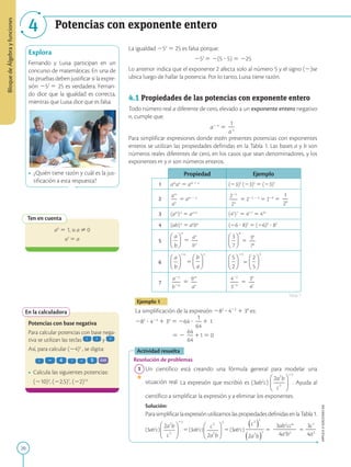 20
Bloque
de
Álgebra
y
funciones
APPLICA
©
EDICIONES
SM
4 Potencias con exponente entero
Explora
Fernando y Luisa participan en un
concurso de matemáticas. En una de
las pruebas deben justificar si la expre-
sión 252
5 25 es verdadera. Fernan-
do dice que la igualdad es correcta,
mientras que Luisa dice que es falsa.
• ¿Quién tiene razón y cuál es la jus-
tificación a esta respuesta?
Ten en cuenta
a0
5 1, si a ? 0
a1
5 a
En la calculadora
Potencias con base negativa
Para calcular potencias con base nega-
tiva se utilizan las teclas y
Así, para calcular (24)5
, se digita:
• Calcula las siguientes potencias:
	
(210)3
, (22,5)7
, (22)13
La igualdad 252
5 25 es falsa porque:
252
5 2(5 ? 5) 5 225
Lo anterior indica que el exponente 2 afecta solo al número 5 y el signo (2)se
ubica luego de hallar la potencia. Por lo tanto, Luisa tiene razón.
4.1 Propiedades de las potencias con exponente entero
Todo número real a diferente de cero, elevado a un exponente entero negativo
n, cumple que:
a2 n
5
1
2
an
Para simplificar expresiones donde estén presentes potencias con exponentes
enteros se utilizan las propiedades definidas en la Tabla 1. Las bases a y b son
números reales diferentes de cero, en los casos que sean denominadores, y los
exponentes m y n son números enteros.
Propiedad Ejemplo
1 am
an
5 am 1 n
(23)2
(23)5
5 (23)7
2
am
2
an
5 am 2 n 225
2
2
24
5 225 2 4
5 229
5
1
2
29
3 (am
)n
5 am?n
(45
)7
5 45?7
5 435
4 (ab)n
5 an
bn
(26 ? 8)2
5 (26)2
? 82
5 5
an
2
bn
5
36
2
76
6 5 5
7
a2n
2
2
b2m
5
bm
2
an
422
2
2
329
5
39
2
42
Ejemplo 1
La simplificación de la expresión 282
? 423
1 30
es:
282
? 423
1 30
5 264 ?
1
2
64
1 1
		 5 2
64
2
64
11 5 0
Actividad resuelta
Resolución de problemas
1 Un científico está creando una fórmula general para modelar una
situación real. La expresión que escribió es (3ab2
c) . Ayuda al
científico a simplifi­
car la expresión y a eliminar los exponentes.
		
Solución:
		
ParasimplificarlaexpresiónutilizamoslaspropiedadesdefinidasenlaTabla1.
		
(3ab2
c) 5(3ab2
c) 5(3ab2
c) 5
3ab2
cc6
2
2
2
2
2
4a4
b2
5
3c7
2
2
4a3
Tabla 1
SM
Ediciones
 