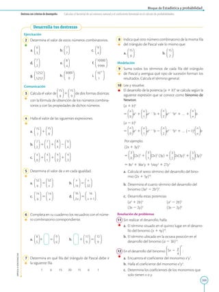 209
APPLICA
©
EDICIONES
SM
Bloque de Estadística y probabilidad
Destreza con criterios de desempeño: Calcular el factorial de un número natural y el coeficiente binomial en el cálculo de probabilidades.
Ejercitación
2 Determina el valor de estos números combinatorios.
a. b. c.
d.		 e. f.
g. h. i.
Comunicación
3 Calcula el valor de 1 de dos formas distintas:
con la fórmula de obtención de los números combina-
torios y con las propiedades de dichos números.
4 Halla el valor de las siguientes expresiones.
a.		 1
b.		 1 1 2
c.		 1 1 1
5 Determina el valor de x en cada igualdad.
a.		 5 b. 5
c.		 5 d. 5
6 Completa en tu cuaderno los recuadros con el núme-
ro combinatorio correspondiente.
a.		 1 5 b. 1 5
7 Determina en qué fila del triángulo de Pascal debe ir
la siguiente fila.
1 6 15 20 15 6 1
8 Indica qué otro número combinatorio de la misma fila
del triángulo de Pascal vale lo mismo que:
a. b.
Modelación
9 Suma todos los términos de cada fila del triángulo
de Pascal y averigua qué tipo de sucesión forman los
resultados. Calcula el término general.
10 Lee y resuelve.
		
El desarrollo de la potencia (a 1 b)n
se calcula según la
siguiente expresión que se conoce como binomio de
Newton.

(a 1 b)n

5 an
1 an 2 1
b 1 an 2 2
bn
1 … 1 b

(a 2 b)n

5 an
1 an 2 1
b 2 an 2 2
bn
1 … (21)n
b
Por ejemplo:
(2x 1 3y)3
5 (2x)3
1 (2x)2
(3y) 1 2x(3y)2
1 (3y)3
5 8x3
1 36x2
y 1 54xy2
1 27y3
a.		 Calcula el sexto término del desarrollo del bino-
mio (2x 1 5y)10
.
b.		
Determina el cuarto término del desarrollo del
binomio (3a2
2 2b2
)3
.
c.		 Desarrolla estas potencias:
		
(a2
1 2b)3		
(a2
2 2b)5
		
(3x 2 2y)4		
(3x 2 2y)6
Resolución de problemas
11 Sin realizar el desarrollo, halla:
a.		 El término situado en el quinto lugar en el desarro-
llo del binomio (x 1 4y)16
.
b.		
El término ubicado en la octava posición en el
desarrollo del binomio (a 2 3b)14
.
12 En el desarrollo del binomio
4
9
y
5x :
a.		 Encuentra el coeficiente del monomio x2
y7
.
b.		
Halla el coeficiente del monomio x5
y4
.
c.		 Determina los coeficientes de los monomios que
solo tienen x o y.
Desarrolla tus destrezas
 