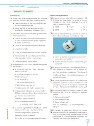 213
APPLICA
©
EDICIONES
SM
Bloque de Estadística y probabilidad
Destreza con criterios de desempeño: Describir las experiencias y sucesos aleatorios a través del análisis de sus representaciones gráficas y el uso de la
terminología adecuada.
Desarrolla tus destrezas
Comunicación
3 Indica si los siguientes experimentos son aleatorios
y, en caso afirmativo, describe el espacio muestral.
a. Hacer girar la flecha de una ruleta dividida en seis
sectores numerados de 1 a 6.
b. Extraer una bola de la urna que contiene seis
amarillas, dos azules, cuatro verdes y seis negras.
4 Describe el espacio muestral de los siguientes expe-
rimentos aleatorios.
a.		 Sacar de una caja una ficha de dominó teniendo
en cuenta que solo contiene aquellas cuya suma
de puntos es inferior a 5.
b.		
Extraer de una caja una de las piezas de ajedrez.
c.		 Lanzar tres monedas.
d. Escoger un número par entre los números 200 a 253.
e.		 Tomar dos bolas de una bolsa que contiene tres
bolas azules, dos moradas y cuatro verdes.
f.		Lanzar dos dados al mismo tiempo.
5 Analiza las situaciones y luego, realiza lo que se indica
en cada caso.
a.		 Se hace girar la ruleta (del 1 al 36) y se anota el
resultado obtenido.
		
Se consideran los siguientes sucesos:
		
A: “Salir número par”
		
B: “Salir divisor de 12”
		
C: “Salir número menor que 10”
		
D: “Salir número mayor que 10”
		
		Forma los sucesos A, B, C y D y sus contrarios.
b.		
Se lanza un dado cúbico con las caras numeradas
del 1 al 6 y se anota el número de puntos obtenidos.
		•¿Es aleatorio este experimento?
		•Determina el espacio muestral.
		•Forma los sucesos contrarios de:
				 A 5 {2, 4}, B 5 {1, 3, 5} y C 5 {3}.
c.		 En una urna hay siete bolas numeradas del 1 al 7. Se
extrae una bolas al azar y se anota su número.
		•Explica si el experimento es aleatorio.
		•Determina el espacio muestral.
		•Forma dos sucesos compuestos y sus contrarios.
Resolución de problemas
6 Una urna contiene ocho bolas numeradas del 1 al 8.
Se extrae una bola al azar y se anota su número.
Considera A 5 {2, 3, 5}, B 5 {3, 8} y C 5 {1, 2, 5, 7}.
Halla los siguientes sucesos.
a. A  B b. A  C c. B  C
d. A  B e. A  C	 
f. B  C
7 Se realiza el experimento que consiste en lanzar un
dado cúbico con las caras numeradas del 1 al 6.
a. Escribe un ejemplo de dos sucesos que sean con-
trarios. ¿Son incompatibles?
b. Muestra dos sucesos que sean incompatibles. ¿Son
contrarios?
8 Se lanza un dado con diez caras numeradas del 1 al 10
y se consideran los sucesos A: “Salir un número par”
y B: “Salir un número múltiplo de 4”. Encuentra
2
A,
A  B y
2
A  B. ¿Son incompatibles los sucesos A y B?
Justifica tu respuesta.
9 Al tomar una carta de una baraja de naipes se con-
sideran los sucesos A: “Sacar un número”, B: “Sacar
una figura” y C: “Sacar un as”. Halla los sucesos A  B
y A  C y B  C. ¿Son compatibles B y C? ¿Por qué?
10 Se extrae una bola de una urna que contiene 20 bolas
numeradas del 1 al 20. Se consideran los siguientes
sucesos.
		 A: “Salir un múltiplo de 3”
		 B: “Salir un múltiplo de 5”
		 C: “Salir un número par”
		
Halla A  B y A  C y B  C. ¿Son compatibles B y C?
¿Por qué?
11 Se considera un experimento aleatorio que consiste
en sacar tres tornillos de una caja, que pueden estar en
buen estado o defectuosos. Forma el espacio muestral
y los sucesos A: “El último tornillo es defectuoso” y B:
“Al menos dos tornillos son defectuosos”.
 