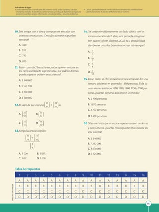 217
APPLICA
©
EDICIONES
SM
10.Seis amigos van al cine y compran seis entradas con
asientos consecutivos. ¿De cuántas maneras pueden
sentarse?
A. 620
B. 520
C. 720
D. 820
11. En un curso de 22 estudiantes, todos quieren sentarse en
los cinco asientos de la primera fila. ¿De cuántas formas
puede asignar el profesor esos asientos?
A. 3 140 060
B. 3 160 070
C. 3 260 080
D. 3 160 080
12.El valor de la expresión 1 es:
A.
32
50
B.
50
32
C.
10
16
D.
16
10
13.Simplifica esta expresión:
 1

A. 1 000 B. 1 015
C. 1 001 D. 1 008
14. Se lanzan simultáneamente un dado cúbico con las
caras numeradas del 1 al 6 y una perinola octagonal
con cuatro colores distintos. ¿Cuál es la probabilidad
de obtener un color determinado y un número par?
A. 1
2
2
4
B. 1
2
2
2
C. 1
2
2
8
D. 1
2
2
12
15. En un teatro se ofrecen seis funciones semanales. En una
semana asistieron en promedio 1350 personas. Si de lu-
nes a viernes asistieron 1600, 1180, 1600, 1150 y 1100 per-
sonas, ¿cuántas personas asistieron el último día?
A. 2 400 personas
B. 1070 personas
C. 1700 personas
D. 1470 personas
16 Silasmatrículasparamotosserepresentancontresletras
y dos números, ¿cuántas motos pueden matricularse en
este sistema?
A. 6 340 000
B. 7 290 000
C. 8 670 000
D. 9 625 000
1 2 3 4 5 6 7 8 9 10 11 12 13 14 15 16
A A A A A A A A A A A A A A A A
B B B B B B B B B B B B B B B B
C C C C C C C C C C C C C C C C
D D D D D D D D D D D D D D D D
Tabla de respuestas
Indicadores de logro:
• Utiliza información cuantificable del contexto social, utiliza variables, calcula e
interpreta medidas de tendencia central (media y moda), de dispersión (rango) y de
posición (cuartiles), analiza información a través de tablas y resuelve problemas.
• Calcula probabilidades de eventos aleatorios empleando combinaciones
y permutaciones y el cálculo del factorial de un número.
 