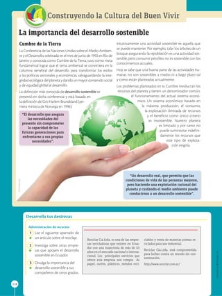 APPLICA
©
EDICIONES
SM
218
Construyendo la Cultura del Buen Vivir
Desarrolla tus destrezas
La importancia del desarrollo sostenible

Cumbre de la Tierra
La Conferencia de las Naciones Unidas sobre el Medio Ambien-
te y el Desarrollo, celebrada en el mes de junio de 1992 en Río de
Janeiro y conocida como Cumbre de la Tierra, tuvo como meta
fundamental lograr que el tema ambiental se convirtiera en la
columna vertebral del desarrollo para transformar los estilos
y las políticas sectoriales y económicas, salvaguardando la inte-
gridad ecológica del planeta y dando un mayor contenido social
y de equidad global al desarrollo.
La definición más conocida de desarrollo sostenible se
presentó en dicha conferencia y está basada en
la definición de Gro Harlem Brundtland (pri-
mera ministra de Noruega en 1996):
Intuitivamente una actividad sostenible es aquella que
se puede mantener. Por ejemplo, talar los árboles de un
bosque asegurando la repoblación es una actividad sos-
tenible, pero consumir petróleo no es sostenible con los
conocimientos actuales.
Hoy se sabe que una buena parte de las actividades hu-
manas no son sostenibles a medio ni a largo plazo tal
y como están planteadas actualmente.
Los problemas planteados en la Cumbre involucran los
recursos del planeta y tienen un denominador común:
el funcionamiento del actual sistema econó-
mico. Un sistema económico basado en
la máxima producción, el consumo,
la explotación ilimitada de recursos
y el beneficio como único criterio
es insostenible. Nuestro planeta
es limitado y por tanto no
puede suministrar indefini-
damente los recursos que
este tipo de explota-
ción exigiría.
“El desarrollo que asegura
las necesidades del
presente sin comprometer
la capacidad de las
futuras generaciones para
enfrentarse a sus propias
necesidades”.
“Un desarrollo real, que permita que las
condiciones de vida de las personas mejoren,
pero haciendo una explotación racional del
planeta y cuidando el medio ambiente puede
conducirnos a un desarrollo sostenible”.
Reciclar Cia.Ltda. es una de las empre-
sas recicladoras que existen en Ecua-
dor con una trayectoria de más de 10
años en el mercado nacional e interna-
cional. Los principales servicios que
ofrece esta empresa son compra de
papel, cartón, plásticos, metales reci-
clables y venta de materias primas re-
cicladas para uso industrial.
Reciclar Cia.Ltda. está comprometida
para luchar contra un mundo sin con-
taminación.
http://www.reciclar.com.ec/
Administración de recursos
1 Lee el siguiente apartado de
un artículo sobre el reciclaje.
2 Investiga sobre otras empre-
sas que apoyen el desarrollo
sostenible en Ecuador.
3 Divulga la importancia del
desarrollo sostenible a tus
compañeros de otros grados.
SM
Ediciones
 