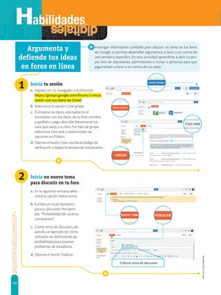 220
APPLICA
©
EDICIONES
SM
1
Colocar tema de discusión
2
Investigar información confiable para discutir un tema en los foros
de Google te permite desarrollar argumentos a favor y en contra de
una temática específica. En esta actividad aprenderás a abrir tu pro-
pio foro de discusiones, administrarlo e invitar a personas para que
argumenten a favor o en contra de tus ideas.
Inicia tu sesión
a. Ingresa con tu navegador a la dirección
https://groups.google.com/forum/ e inicia
sesión con tus datos de Gmail.
b. Selecciona la opción Crear grupo.
c. Completa los datos solicitados en el
formulario con los datos de tu foro: nombre
y apellido. Luego, describe brevemente los
usos que darás a tu foro. Por tipo de grupo
selecciona Foro web y coloca todas las
opciones en Público.
d. Oprime el botón Crear, escribe el código de
verificación y espera la ventana de Felicitaciones.
Inicia un nuevo tema
para discutir en tu foro
a. En la siguiente ventana selec-
ciona la opción Nuevo tema.
b. Escribe un título llamativo
para tu discusión. Por ejem-
plo: “Probabilidad de sucesos
compuestos”.
c. Como tema de discusión, de-
sarrolla un ejemplo de cómo
utilizarías las definiciones de
probabilidad para resolver
problemas de estadística.
d. Oprime el botón Publicar.
Argumenta y
defiende tus ideas
en foros en línea
 