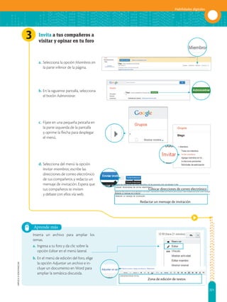 221
Habilidades digitales
APPLICA
©
EDICIONES
SM
3
Aprende más
Zona de edición de textos
Redactar un mensaje de invitación
Colocar direcciones de correo electrónico
Invita a tus compañeros a
visitar y opinar en tu foro
a. Selecciona la opción Miembros en
la parte inferior de la página.
b. En la siguiente pantalla, selecciona
el botón Administrar.
c. Fíjate en una pequeña pestaña en
la parte izquierda de la pantalla
y oprime la flecha para desplegar
el menú.
d. Selecciona del menú la opción
Invitar miembros; escribe las
direcciones de correo electrónico
de tus compañeros y redacta un
mensaje de invitación. Espera que
tus compañeros te inviten
y debate con ellos vía web.
Inserta un archivo para ampliar los
temas.
a. Ingresa a tu foro y da clic sobre la
opción Editar en el menú lateral.
b. En el menú de edición del foro, elige
la opción Adjuntar un archivo e in-
cluye un documento en Word para
ampliar la temática discutida.
 