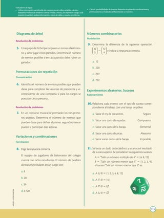 223
APPLICA
©
EDICIONES
SM
Indicadores de logro:
• Utiliza información cuantificable del contexto social, utiliza variables, calcula e
interpreta medidas de tendencia central (media y moda), de dispersión (rango) y de
posición (cuartiles), analiza información a través de tablas y resuelve problemas.
• Calcula probabilidades de eventos aleatorios empleando combinaciones y
permutaciones y el cálculo del factorial de un número.
Diagrama de árbol
Resolución de problemas
5. Unequipodefútbolparticipaenuntorneoclasificato-
rio y debe jugar cinco partidos. Determina el número
de eventos posibles si en cada partido debe haber un
ganador.
Permutaciones sin repetición
Comunicación
6. Identifica el número de eventos posibles que pueden
darse para completar las vacantes de presidente y vi-
cepresidente de una compañía si para los cargos se
postulan cinco personas.
Resolución de problemas
7. En un concurso musical se premiarán los tres prime-
ros puestos. Determina el número de eventos que
pueden darse para definir el primer, segundo y tercer
puesto si participan diez artistas.
Variaciones y combinaciones
Ejercitación
8. Elige la respuesta correcta.
		
El equipo de jugadores de baloncesto del colegio
cuenta con ocho estudiantes. El número de posibles
alineaciones titulares en un juego son:
a. 8
b. 20
c. 56
d. 6720
Números combinatorios
Modelación
9. Determina la diferencia de la siguiente operación
12
5
2
12
4
e indica la respuesta correcta.
a. 12
b. 220
c. 297
d. 792
Experimentos aleatorios. Sucesos
Razonamiento
10.Relaciona cada evento con el tipo de suceso corres-
pondiente al trabajo con una baraja de póker.
a. Sacar el rey de corazones. Seguro
b. Sacar una carta de espadas. Compuesto
c. Sacar una carta de la baraja. Elemental
d. Sacar una carta de picas. Aleatorio
e. Sacar varias cartas de la baraja. Imposible
11. Se lanza un dado dodecaédrico y se anota el resultado
de la cara superior. Se consideran los siguientes sucesos:
		A 5 “Salir un número múltiplo de 4” 5 {4, 8, 12}
		B 5 “Salir un número menor que 5” 5 {1, 2, 3, 4},
el suceso “Salir un número menor que 5”, es:
a. A  B 5 {1, 2, 3, 4, 8, 12}
b. A  B 5 {4}
c. A  B 5 [
d. A  B 5 [
 