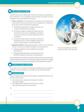 227
Construyendo la Cultura del Buen Vivir
APPLICA
©
EDICIONES
SM
227
“Yo soy un ciudadano, no de Atenas
o Grecia, sino del mundo”. Sócrates.
SM
Ediciones
Da a conocer tu trabajo
La presentación de los trabajos que conforman el proyecto está dividida en
dos momentos: uno, la socialización de los artículos de opinión y, dos, la
socialización de los resultados de la encuesta.
• Primer momento: se intercambiarán los artículos entre los grupos, los
cuales leerán el artículo de opinión de sus compañeros y lo valorarán a
partir de los criterios previamente establecidos.
1. El profesor, aleatoriamente, escogerá entre tres y cin-
co textos para leerlos frente al grupo.
2. El profesor escogerá un espacio del salón que se de-
nominará “El rincón de la ciudadanía”, en donde se
rotarán semanalmente los textos elaborados por los
estudiantes.
3. Los textos rotarán durante un bimestre. Forma parte
del ejercicio de ser un buen ciudadano preservar los
textos en buen estado y no escribir sobre ellos.
• Segundo momento: cada grupo presentará a todo el curso la ficha téc-
nica de su encuesta y las tablas y los gráficos correspondientes.
1. Cada grupo realizará un breve análisis de los resultados
de la encuesta.
2. Cada grupo debe estar atento a la presentación de los
demás para adelantar la evaluación correspondiente.
Una vez finalizada la actividad, es importante que los afiches, las pancartas y los
demás materiales alusivos al tema permanezcan algunas semanas en el colegio,
con el fin de dar continuidad a la sensibilización de la población estudiantil.
Evalúa el trabajo realizado
De acuerdo con los criterios de evaluación establecidos para el proyecto,
evalúenlo con los compañeros, con el profesor y de manera individual.
Comprométete
Según el trabajo que realizaste en este proyecto, amplía la lista de los com-
promisos que asumirás.
1. Me comprometo a participar activamente en la demo-
cracia de mi colegio.
2. Voy a defender los derechos humanos de mis compa-
ñeros para que haya una sana convivencia.
3.
4.
 