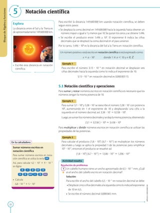 22
Bloque
de
Álgebra
y
funciones
APPLICA
©
EDICIONES
SM
5 Notación científica
Explora
La distancia entre el Sol y la Tierra es
de aproximadamente 149600000 km.
• Escribe esta distancia en notación
científica.
En la calculadora
Sumar números escritos en
notación científica
Para sumar números escritos en nota-
ción científica se utiliza la tecla
Así, para calcular 4,2 ? 103
1 9 ? 1025
se digita:
• Calcula:
6,8 ? 1022
1 5 ? 103
Para escribir la distancia 149600000 km usando notación científica, se deben
seguir estos pasos:
• Se desplaza la coma decimal en 149600000 hacia la izquierda hasta obtener un
número mayor o igual a 1 y menor que 10. Se quitan los ceros y se obtiene 1,496.
• Se escribe el producto entre 1,496 y 108
. El exponente 8 indica las cifras
decimales que se desplazó la coma decimal en el paso anterior.
Por lo tanto, 1,496 ? 108
es la distancia del Sol a la Tierra en notación científica.
Unnúmeropositivoxestáescritoennotacióncientíficasiestáexpresadocomo:
x 5 a ? 10n
donde 1 # a , 10 y n [ Z
Ejemplo 1
Para escribir el número 3,13 ? 1026
en notación decimal se desplazan seis
cifras decimales hacia la izquierda como lo indica el exponente de 10.
3,13 ? 1026
en notación decimal es 0,00000313.
5.1 Notación científica y operaciones
Para sumar y restar números escritos en notación científica es necesario que los
números tengan la misma potencia de 10.
Ejemplo 2
Para sumar 3,1 ? 108
y 3,38 ? 107
se reescribe el número 3,38 ? 107
con potencia
108
, aumentando en 1 el exponente de 10 y desplazando una cifra a la
izquierda en el número decimal, así: 3,38 ? 107
5 0,338 ? 108
.
Luego,sesumanlosnúmerosdecimalesysedejalamismapotencia,obteniendo:
(3,1 1 0,338 ) ? 108
5 3,438 ? 108
Para multiplicar y dividir números escritos en notación científica se utilizan las
propiedades de las potencias.
Ejemplo 3
Para calcular el producto (1,8 ? 109
) (6,7 ? 1012
) se multiplican los números
decimales y luego se aplica la propiedad 1 de las potencias para simplificar
109
? 1012
, entonces el producto se resuelve así:
(1,8 ? 109
) (6,7 ? 1012
) 5 12,06 ? 1021
5 1,206 ? 1022
Actividad resuelta
Resolución de problemas
1 Un cabello humano tiene un ancho aproximado de 6,5 ? 1025
mm. ¿Cuál
es el ancho del cabello escrito en notación decimal?
		
Solución:
		
Para escribir el ancho del cabello 6,5 ? 1025
en notación decimal se debe:
		 •Desplazarcincocifrasdecimalesalaizquierdacomoloindicaelexponente
			
de 10 en 6,5.
		• Se escribe el número decimal: 0,000065 mm.
SM
Ediciones
 
