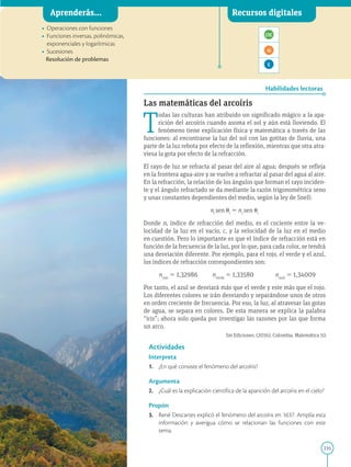 235
APPLICA
©
EDICIONES
SM
Aprenderás... Recursos digitales
Habilidades lectoras
• Operaciones con funciones
• Funciones inversas, polinómicas,
exponenciales y logarítmicas
• Sucesiones
Resolución de problemas
Las matemáticas del arcoíris
T
odas las culturas han atribuido un significado mágico a la apa-
rición del arcoíris cuando asoma el sol y aún está lloviendo. El
fenómeno tiene explicación física y matemática a través de las
funciones: al encontrarse la luz del sol con las gotitas de lluvia, una
parte de la luz rebota por efecto de la reflexión, mientras que otra atra-
viesa la gota por efecto de la refracción.
El rayo de luz se refracta al pasar del aire al agua; después se refleja
en la frontera agua-aire y se vuelve a refractar al pasar del agua al aire.
En la refracción, la relación de los ángulos que forman el rayo inciden-
te y el ángulo refractado se da mediante la razón trigonométrica seno
y unas constantes dependientes del medio, según la ley de Snell:
ni
sen ui
5 nr
sen ur
Donde n, índice de refracción del medio, es el cociente entre la ve-
locidad de la luz en el vacío, c, y la velocidad de la luz en el medio
en cuestión. Pero lo importante es que el índice de refracción está en
función de la frecuencia de la luz, por lo que, para cada color, se tendrá
una desviación diferente. Por ejemplo, para el rojo, el verde y el azul,
los índices de refracción correspondientes son:
nrojo
5 1,32986 nverde
5 1,33580 nazul
5 1,34009
Por tanto, el azul se desviará más que el verde y este más que el rojo.
Los diferentes colores se irán desviando y separándose unos de otros
en orden creciente de frecuencia. Por eso, la luz, al atravesar las gotas
de agua, se separa en colores. De esta manera se explica la palabra
“iris”; ahora solo queda por investigar las razones por las que forma
un arco.
Actividades
Interpreta
1. ¿En qué consiste el fenómeno del arcoíris?
Argumenta
2. ¿Cuál es la explicación científica de la aparición del arcoíris en el cielo?
Propón
3. René Descartes explicó el fenómeno del arcoíris en 1637. Amplía esta
información y averigua cómo se relacionan las funciones con este
tema.
SM Ediciones
Sm Ediciones. (2016). Colombia. Matemática 10.
 