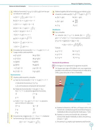 239
APPLICA
©
EDICIONES
SM
Bloque de Álgebra y funciones
Destreza con criterios de desempeño: Realizar operaciones con funciones de manera algebraica.
5 Halla las funciones f  g y g  f, si f(x) y g(x) son las que
se indican en cada caso.
a. f(x) 5
x
2
2
2
x 1 4
, g(x) 5 2x 2 1
b. f(x) 5 2x 1 3, g(x) 5 4x 2 1
c. f(x) 5 x 2 4, g(x) 5 |x 2 4|
d. f(x) 5 6x 2 5, g(x) 5
x
2
2
2
x 1 1
e. f(x) 5 |x|, g(x) 5 2x 1 3
f. f(x) 5 x2
, g(x) 5 x 1 1
g. f(x) 5 x2
, g(x) 5
h. f(x) 5
1
2
x
, g(x) 5 2x 1 4
i. f(x) 5
1
2
x2 , g(x) 5 x
6 Considera las funciones f(x) 5 x 2 5 y g(x) 5 2 2 x2
.
Luego, evalúa cada expresión.
a. (f  g) (x)		
b. (g  f)(x)
c. (f  f) (x)		
d. (g  g)(x)
e. f[g(0)]		
f. g[f(0)]
g. f[f(4)]		
h. g[g(3)]
i. (f  g)(22)		
j. (g  f)(22)
k. (f  f)(21)		
l. (g  g)(2)
Razonamiento
7 Analiza cada situación y resuelve.
a. Sean las funciones f(x) 5 5x2
1 3 y g(x) 5 x 1 7.
• Calcula las funciones g  f y f  g.
• ¿Es conmutativa la composición de funciones?
b. Dadas las funciones f(x) 5 |x|, g(x) 5 3x y
h(x) 5 x2
1 4, calcula las siguientes funciones.

3f		
f 1 2g
g ? h		
g
2
h
c. Si f(x) 5 3x 2 6 y g(x) 5 x2
1 2x 2 4, calcula lo
que se indica en cada caso.

2f 1 g		4g 2 3f
f ? g		
g
2
f
f  g		
g  f
8 Encuentra las imágenes de x 5 22 y x 5 1, mediante
las funciones (g  f)(x) y (f  g)(x), siendo:
f(x) 5 2x2
2 9 y g(x) 5
1
2
2
2
2x 2 1
tiempo = t
6 mi
x
y
9 Elabora la gráfica de las funciones que se indican a con-
tinuación, si sabes que f(x) 5 y g(x) 5 .
a.		f(x) 1 g(x) b. f(x) 2 g(x)
c.		f(x) ? g(x) d.
f(x)
2
2
g(x)
e.		f  g f. g  f
Modelación
10 Lee y resuelve.
		
La solución de f  g  h, donde f(x) 5
x
2
2
2
x 1 4
,
g(x) 5 x10
y h(x) 5 x 1 3 se muestra a continuación:
		
(f  g  h) 5 f[g[h(x)]] 5 f[g(x 1 3)]

5 f[(x 1 3)10
] 5
(x 1 3)10
2
2
2
2
2
2
(x 1 3)10
1 1
		
Calcula:
a. g  h  f b. h  g  f
c. g  f  h d. h  f  g
e.		f  g  h f. f  h  g
Resolución de problemas
11 En la Figura 3 se representó la siguiente situación.
		
Un buque que viaja a 20 millas/h con una trayectoria
paralela a una orilla recta. El buque está a 6 millas de la
orilla y pasa cerca de un faro a mediodía.
a. Expresa la distancia y del faro y el buque como una
función de x, la distancia que ha recorrido el buque a
mediodía; es decir, encuentra f de modo que y 5 f(x).
b. Expresa a x como una función de t, el tiempo
transcurrido desde mediodía; es decir, encuentra g
tal que x 5 g(t).
c. Encuentra f  g y explica qué representa está función.
Figura 3
 