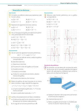 243
APPLICA
©
EDICIONES
SM
Bloque de Álgebra y funciones
Destreza con criterios de desempeño: Definir y reconocer una función polinómica de manera algebraica y gráfica.
Ejercitación
2 Completa una tabla de valores para representar cada
función cúbica.
a. f(x) 5 2x3
b. f(x) 5 2 2 x3
c. f(x) 5 x3
2 3 d. f(x) 5 23x3
1 2
3 Representa las siguientes funciones cuárticas.
a. f(x) 5 x4
b. f(x) 5 2x4
c. f(x) 5 x4
1 1 d. f(x) 5 2x4
2 3
4 Haz un bosquejo de la gráfica de cada función polinó-
mica, presentada de forma factorizada.
a. j(x) 5 (x 2 1)(x 1 2)
b. m(x) 5 (x 2 1)2
(x 2 3)
c. t(x) 5
1
2
5
x(x 2 5)2
d. p(x) 5 (x 2 3)(x 1 2)(3x 2 2)
e. r(x) 5 (2x 2 1)(x 1 1)(x 1 3)
Razonamiento
5 Ten en cuenta las siguientes funciones polinómicas.
		
f(x) 5 2x3
1 x y g(x) 5 x4
1 x2
a. Construye una tabla de valores y realiza las gráficas
correspondientes.
b. Describe el dominio.
c. Determina el recorrido.
d. Encuentra los cortes de la gráfica con los ejes.
e. Estudia la simetría.
f. Estudia la continuidad.
g. Analiza los intervalos de crecimiento y decreci-
miento de la gráfica.
h. Encuentra los máximos y los mínimos.
6 Elabora las gráficas de estas funciones en un mismo
plano cartesiano. Luego, responde las preguntas.
y 5 x2
, y 5 x3
, y 5 x4
y y 5 x5
para 21# x # 1
a. ¿A qué se asemejaría la gráfica de y 5 x100
en este
mismo intervalo?
b. ¿Qué se podría decir acerca de y 5 x101
?
7 Justifica si las proposiciones son falsas o verdaderas.
a. El dominio de toda función polinómica está con-
formado por los números reales positivos.
b. El rango de las funciones polinómicas es R.
O X
Y
O
X
Y
O
X
Y
O
X
Y
1
1
1
1
1
1
1
1
x
20 cm
x
40 cm
Razonamiento
8 
Relaciona cada función polinómica con su gráfica
correspondiente.
a. P(x) 5 x(x2
2 4)
b. Q(x) 5 2x2
(x2
2 4)
c. R(x) 5 x4
1 2x3
d. T(x) 5 2x3
1 2x2
Resolución de problemas
9 Se construye una caja abierta de una pieza de cartón
de 20 cm por 40 cm cortando cuadrados de longitud
lateral x de cada esquina y doblando hacia arriba los
lados, como se observa en la Figura 8.
a. Expresa el volumen V de la caja como una función
en términos de la longitud x.
b. ¿Cuál es el dominio de V?
c. Realiza una gráfica de la función V y empléala para
estimar el volumen máximo de la caja.
Figura 4 Figura 5
Figura 6 Figura 7
Figura 8
Desarrolla tus destrezas
 