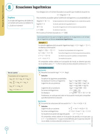 256
APPLICA
©
EDICIONES
SM
Bloque
de
Álgebra
y
funciones
8 Ecuaciones logarítmicas
Explora
Si al triple del logaritmo del doble de
un número se le suma 4, se obtiene 16.
• ¿Cuál es el número?
Ten en cuenta
Propiedades de los logaritmos:
loga
(M ? N) 5 loga
M 1 loga
N
loga
M
2
N
5 loga
M 2 loga
N
loga
Mn
5 n loga
M
loga
x 5 0 ⇒ x 5 1
Si se designa con x el número buscado, la ecuación que modela la situación es:
4 1 3log (2x) 5 16
Para resolverla, se pueden aplicar la definición de logaritmo y sus propiedades, así:
3log(2x) 5 16 2 4 Sedejalaexpresiónentérminosdellogaritmoenunladodelaecuación.
log(2x) 5 4 Se divide cada lado de la igualdad entre 3.
104
5 2x		 Se escribe el logaritmo en la forma exponencial equivalente.
x 5 5000 Se obtiene el valor de x.
Por lo tanto, el número buscado es x 5 5000.
Las ecuaciones en las que la incógnita aparece en el argumento o en la base
de un logaritmo se llaman ecuaciones logarítmicas.
Ejemplo 1
La solución algebraica de la ecuación logarítmica log(x 1 2) 1 log(x 2 1) 5 1,
se observa a continuación.
log[(x 1 2)(x 2 1)] 5 1 Se aplican las propiedades de los logaritmos.
(x 1 2)(x 2 1) 5 10 Se escribe el logaritmo en la forma exponencial equivalente.
x2
1 x 2 12 5 0 Se obtiene la ecuación cuadrática correspondiente.
x 5 24 o x 5 3 Se resuelve la ecuación.
Al comprobar ambos valores en la ecuación de inicial, se obtiene que esta
no se satisface para x 5 24. Por lo tanto, la única solución correcta es x 5 3.
Actividades resueltas
Ejercitación
1 Resuelve la ecuación logx3
5 3 1 3log5.
		
Solución:
		
Se aplican las siguientes propiedades.
		
Se expresa el 3 como un logaritmo: logx3
5 log1000 1 3log5
		
Logaritmo de una potencia:		 logx3
5 log1000 1 log53
⇒
							 
logx3
5 log1000 1 log125
		
Logaritmo de un producto:		 logx3
5 log(1000 ? 125)
		
Se toman antilogaritmos:		 x3
5 1000 ? 125
		
Se despeja x:			 x 5 5 10 ? 5 5 50
		
Finalmente, se sustituye este valor en la ecuación inicial para comprobar
que efectivamente es solución.
Ejercitación
2 Encuentra las soluciones de la ecuación ln x3
2 lnx 5 ln(2x 1 3).
		
Solución:
		
Logaritmo de un cociente:		 ln
x3
2
x 5 lnx2
5 ln(2x 1 3)
		
Se toman antilogaritmos:		 x2
5 2x 1 3 ⇒ x2
2 2x 2 3 5 0
		
Se resuelve la ecuación de segundo grado: x 5 21, x 5 3
		
Al comprobar ambos valores en la ecuación de partida, se ve que para
x 5 21 se obtiene ln(21), que no está definido, por lo que esa solución
no es válida. La única solución correcta es x 5 3.
 