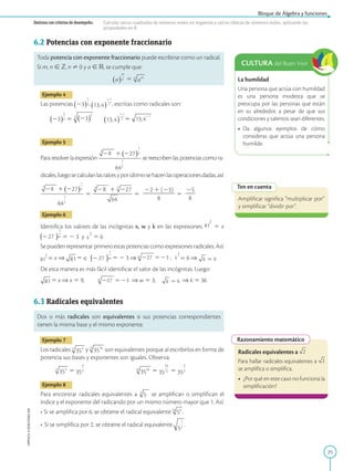 25
Bloque de Álgebra y funciones
APPLICA
©
EDICIONES
SM
Destreza con criterios de desempeño: Calcular raíces cuadradas de números reales no negativos y raíces cúbicas de números reales, aplicando las
propiedades en R.
La humildad
Una persona que actúa con humildad
es una persona modesta que se
preocupa por las personas que están
en su alrededor, a pesar de que sus
condiciones y talentos sean diferentes.
• Da algunos ejemplos de cómo
consideras que actúa una persona
humilde.
CULTURA del Buen Vivir
Ten en cuenta
Amplificar significa “multiplicar por”
y simplificar “dividir por”.
Razonamiento matemático
Radicales equivalentes a
Para hallar radicales equivalentes a
se amplifica o simplifica.
• ¿Por qué en este caso no funciona la
simplificación?
6.2 Potencias con exponente fraccionario
Toda potencia con exponente fraccionario puede escribirse como un radical.
Si m, n [ Z, n ? 0 y a [ R, se cumple que:
5
Ejemplo 4
Las potencias , 2
7
, escritas como radicales son:
5 2
7
5
7
Ejemplo 5
Para resolver la expresión
3
8
se reescriben las potencias como ra-
dicales,luegosecalculanlasraícesyporúltimosehacenlasoperacionesdadas,así:
3
8
5
3
8
5
22 1 (23)
2
2
2
2
2
2
2
8
5
25
2
2
8
Ejemplo 6
Identifica los valores de las incógnitas x, w y k en las expresiones:
2
5 x
27 5 2 3 y 2
5 6
Se pueden representar primero estas potencias como expresiones radicales. Así:
2
5 x ⇒ 5 x; 27 5 2 3 ⇒ 27 3 ;
2
5 6 ⇒ 6
De esta manera es más fácil identificar el valor de las incógnitas. Luego:
5 x ⇒ x 5 9; 27 3 ⇒ w 5 3; 6 ⇒ k 5 36
6.3 Radicales equivalentes
Dos o más radicales son equivalentes si sus potencias correspondientes
tienen la misma base y el mismo exponente.
Ejemplo 7
Los radicales y son equivalentes porque al escribirlos en forma de
potencia sus bases y exponentes son iguales. Observa:
5 5 5
Ejemplo 8
Para encontrar radicales equivalentes a se amplifican o simplifican el
índice y el exponente del radicando por un mismo número mayor que 1. Así:
• Si se amplifica por 6, se obtiene el radical equivalente .
• Si se simplifica por 2, se obtiene el radical equivalente .
 