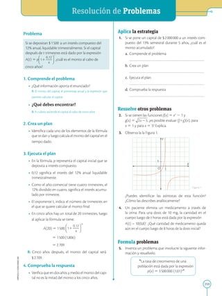 APPLICA
©
EDICIONES
SM
Resolución de Problemas
259
Problema
Si se depositan $1500 a un interés compuesto del
12% anual, liquidable trimestralmente. Si el capital
después de t trimestres está dado por la expresión
A(t) 5 p ¿cuál es el monto al cabo de
cinco años?
1. Comprende el problema
• ¿Qué información aporta el enunciado?
R: El monto del capital, el porcentaje anual y la expresión que
permite calcular el capital.
• ¿Qué debes encontrar?
R: A cuánto asciende el capital al cabo de cinco años
2. Crea un plan
• Identifica cada uno de los elementos de la fórmula
que te dan y luego calcula el monto del capital en el
tiempo dado.
3. Ejecuta el plan
• En la fórmula, p representa el capital inicial que se
deposita a interés compuesto.
• 0,12 significa el interés del 12% anual liquidable
trimestralmente.
• Como el año comercial tiene cuatro trimestres, el
12% dividido en cuatro, significa el interés acumu-
lado por trimestre.
• El exponente t, indica el número de trimestres en
el que se quiere calcular el monto final.
• En cinco años hay un total de 20 trimestres, luego
al aplicar la fórmula se tiene:
A(20) 5 1500
5 1500(1,806)
5 2709
R: Cinco años después, el monto del capital será
$ 2709.
4. Comprueba la respuesta
• Verifica que en dos años y medio el monto del capi-
tal no es la mitad del monto a los cinco años.
1
1
Y
X
O
Aplica la estrategia
1. Si se pone un capital de $2000000 a un interés com-
puesto del 13% semestral durante 5 años, ¿cuál es el
monto acumulado?
a. Comprende el problema
		
b. Crea un plan
		
c. Ejecuta el plan
		
d. Comprueba la respuesta
		
Resuelve otros problemas
2. Si se tienen las funciones f(x) 5 x2
2 1 y
g(x) 5 , ¿es posible evaluar (f + g)(x), para
x 5 1 y para x 5 3? Explica.
3. Observa la la Figura 1.
		
¿Puedes identificar las asíntotas de esta función?
¿Cómo las describes analíticamente?
4. Un paciente elimina un medicamento a través de
la orina. Para una dosis de 10 mg, la cantidad en el
cuerpo luego de t horas está dada por la expresión
		
A(t) = 10(0,8)t
. ¿Qué cantidad de medicamento queda
aún en el cuerpo luego de 8 horas de la dosis inicial?
Formula problemas
5. Inventa un problema que involucre la siguiente infor-
mación y resuélvelo.
“La tasa de crecimiento de una
población está dada por la expresión
p(x) 5 3500000 (1,01)x
”
Figura 1
 