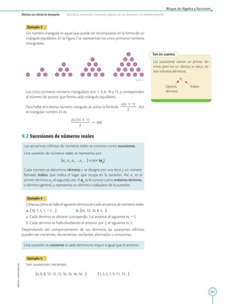 261
APPLICA
©
EDICIONES
SM
Bloque de Álgebra y funciones
Destreza con criterios de desempeño: Identificar sucesiones, encontrar algunos de sus términos y su término general.
Ten en cuenta
Las sucesiones tienen un primer tér-
mino pero no un último, es decir, tie-
nen infinitos términos.
a5
Quinto Índice
término
Ejemplo 3
Un número triangular es aquel que puede ser recompuesto en la forma de un
triángulo equilátero. En la Figura 2 se representan los cinco primeros números
triangulares.
Los cinco primeros números triangulares son: 1, 3, 6, 10 y 15, y corresponden
al número de puntos que forma cada triángulo equilátero.
Para hallar el n-ésimo número triangular se utiliza la fórmula
n(n 1 1)
2
2
2
2
2
2
2
. Así,
el triangular número 24 es
24 (24 1 1)
2
2
2
2
2
2
2
2
5 300
9.2 Sucesiones de números reales
Las secuencias infinitas de números reales se conocen como sucesiones.
Una sucesión de números reales se representa por
ha1
, a2
, a3
…, an
… j o por {an
}
Cada número se denomina término y se designa por una letra y un número
llamado índice, que indica el lugar que ocupa en la sucesión. Así, a1
es el
primer término; a2
, el segundo, etc. A an
se le conoce como enésimo término,
o término general, y representa un término cualquiera de la sucesión.
Ejemplo 4
Observacómosehallaelsiguientetérminoencadasecuenciadenúmerosreales.
a. h10, 7, 4, 1, 22…j b. h64, 32, 16, 8, 4…j
a. Cada término se obtiene sustrayendo 3 al anterior, el siguiente es 25.
b. Cada término se halla dividiendo el anterior por 2, el siguiente es 2.
Dependiendo del comportamiento de sus términos, las sucesiones infinitas
pueden ser crecientes, decrecientes, oscilantes, alternadas o constantes.
Una sucesión es creciente si cada término es mayor o igual que el anterior.
Ejemplo 5
Son sucesiones crecientes:
h4, 8, 8, 12, 12, 12, 16, 16, 16, 16…j h1, 3, 5, 7, 9, 11, 13…j
Figura 2
 
