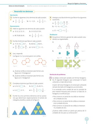 263
APPLICA
©
EDICIONES
SM
Bloque de Álgebra y funciones
Destreza con criterios de desempeño: Identificar sucesiones, encontrar algunos de sus términos y su término general.
Desarrolla tus destrezas
Ejercitación
3 Escribe los siguientes cinco términos de cada sucesión.
a.
1
2
2
,
1
2
4
,
1
2
8
… b.24, 22, 0… c.
1
2
9
,
1
2
3
, 1…
Razonamiento
4 Halla los siguientes tres términos de cada sucesión.
a. 12,12,12,12,12… b. 21,23,25,27,29…
c. 80,70,60,50,40… d.
1
2
8
,
1
2
4
,
1
2
2
,1,2…
5 Escribe el término que falta en cada sucesión.
a. 17,15,13, ,9,7… b. 60,56, ,48,44…
c.
31
2
5
,
29
2
5
, ,5,
24
2
5
… d. 13,10, 7 ,1,22…
6 Lee y responde.
		
Las figuras 3 a 5 se construyeron con cerillas.
a.	¿Cuántas cerillas se necesitan para formar una
figura con 15 hexágonos?
b.	¿Cuántas cerillas se necesitan para formar una
figura con n hexágonos?
7 Completa el término que falta en cada sucesión.
a. 8, 10, 12, ,16… b. 35, , 25, 20, 15…
c. 0, 3, , 9, 12… d. 5,
5
2
3
,
5
2
9
, ,
5
2
81
…
8 Escribe los cinco primeros elementos de las sucesio-
nes que determinan respectivamente el número de
triángulos amarillos y azules en la Figura 6.
Figura 6
Figura 3 Figura 4 Figura 5
a
2
 6 a
3
 9
b
1
 1 b
2
 4 b
3
 9
c
1
 1 c
2
 5 c
3
 9
a
1
 3
9 Averigua y escribe el término que falta en las siguientes
sucesiones:
a.
2
2
3
,
4
2
3
, ,
16
2
3
,
32
2
3
…
b. 29, 26, 23, , 3…
c. 27, 29, , 21,
1
2
3
…
Modelación
10 Encuentra el término general de cada sucesión estu-
diando sus regularidades.
a.
b.
c.
Resolución de problemas
11 Las abejas construyen panales con formas hexagona-
les. El segundo hexágono que construyen lo hacen
utilizando un lado del primero.
		
A partir del tercer hexágono, lo construyen utilizando
siempre dos lados de hexágonos ya construidos.
		Si se entiende como unidad de cera la cantidad de
este material necesaria para construir un lado de un
hexágono, se verificará que:
• 
Para construir un panal de una celda se necesitan
seis unidades de cera.
• 
Para construir un panal de dos celdas se necesitan
once unidades de cera.
• 
Para construir un panal de tres celdas se necesitan
15 unidades de cera.
		¿Cuántas celdas tendrá un panal que precisa de 51
unidades de cera para su construcción?
Figura 7
Figura 8
Figura 9
 